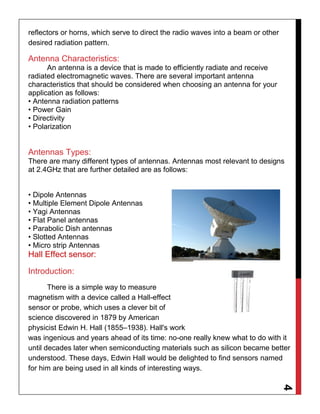 4
reflectors or horns, which serve to direct the radio waves into a beam or other
desired radiation pattern.
Antenna Characteristics:
An antenna is a device that is made to efficiently radiate and receive
radiated electromagnetic waves. There are several important antenna
characteristics that should be considered when choosing an antenna for your
application as follows:
• Antenna radiation patterns
• Power Gain
• Directivity
• Polarization
Antennas Types:
There are many different types of antennas. Antennas most relevant to designs
at 2.4GHz that are further detailed are as follows:
• Dipole Antennas
• Multiple Element Dipole Antennas
• Yagi Antennas
• Flat Panel antennas
• Parabolic Dish antennas
• Slotted Antennas
• Micro strip Antennas
Hall Effect sensor:
Introduction:
There is a simple way to measure
magnetism with a device called a Hall-effect
sensor or probe, which uses a clever bit of
science discovered in 1879 by American
physicist Edwin H. Hall (1855–1938). Hall's work
was ingenious and years ahead of its time: no-one really knew what to do with it
until decades later when semiconducting materials such as silicon became better
understood. These days, Edwin Hall would be delighted to find sensors named
for him are being used in all kinds of interesting ways.
 