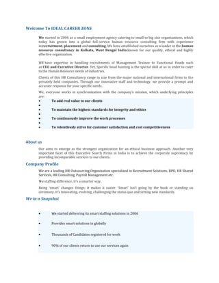 Welcome To IDEAL CAREER ZONE 
We started in 2006 as a small employment agency catering to small to big size organizations, which today has grown into a global full-service human resource consulting firm with experience in recruitment, placement and consulting. We have established ourselves as a leader in the human resource consultancy in Kolkata, West Bengal India known for our quality, ethical and highly effective organization. 
WE have expertise in handling recruitments of Management Trainee to Functional Heads such as CEO and Executive Director. Yet, Specific head hunting is the special skill at us in order to cater to the Human Resource needs of industries. 
Clients of this HR Consultancy range in size from the major national and international firms to the privately held companies. Through our innovative staff and technology, we provide a prompt and accurate response for your specific needs. 
We, everyone works in synchronization with the company′s mission, which underlying principles are:  To add real value to our clients   To maintain the highest standards for integrity and ethics   To continuously improve the work processes   To relentlessly strive for customer satisfaction and cost competitiveness 
About us 
Our aims to emerge as the strongest organization for an ethical business approach. Another very important facet of this Executive Search Firms in India is to achieve the corporate supremacy by providing incomparable services to our clients. 
Company Profile 
We are a leading HR Outsourcing Organization specialized in Recruitment Solutions, RPO, HR Shared Services, HR Consulting, Payroll Management etc. 
We staffing difference, it’s a smarter way. 
Being ‘smart’ changes things; it makes it easier. ‘Smart’ isn’t going by the book or standing on ceremony. It’s innovating, evolving, challenging the status quo and setting new standards. 
We in a Snapshot 
 We started delivering its smart staffing solutions in 2006  Provides smart solutions in globally  Thousands of Candidates registered for work  90% of our clients return to use our services again  