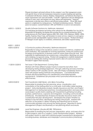Planned, developed, and tested software for the company’s new fleet management system
with specific focus on fuel and maintenance transaction exception handling and reporting.
Coordinated with Business Analysts, Database Administrators, and Software Developers to
ensure requirements were clear and testable. Used HP’s Application Lifecycle Management
software to enter, track, and maintain test cases, defects and requirements. Analyzed
requirements to develop more effective and efficient testing methods. Wrote SQL-based
queries to complement my testing process. Facilitated test planning sessions. Mentored
junior test analysts. Learned Selenium’s IDE and WebDriver to assist in test automation.
4/2013 – 12/2013 Quality Software Solutions Inc. Baltimore, Maryland
Test lead during development and testing of the software for the Affordable Care Act (ACA).
Responsible for designing, developing and executing Service-oriented-architecture (SOA)
testing between all of the Federal Agencies (IRS, SSA, DHS, VHA, Medicare, DMDC, OPM,
Equifax, Experian, Peace Corps, and Symantec) to ensure services, respective to each agency
provided accurate and dependable responses based on service requests. Worked with Senior
IT Managers at each Agency to coordinate, communicate, and conduct required testing.
8/2011 - 2/2012
4/2012-2/2013 2 Contractor positions (Prometric), Baltimore Maryland
Responsible for testing on-line test delivery systems to ensure exam delivery, completion and
result certification. Also responsible for reviewing requirements, writing test scenarios/cases
for projects involving delivery of electronic exams for various clients across the word. Also
responsible for implementing the test scenarios/cases, writing defects, identifying root cause
and revalidating via regression testing. Worked with management to establish standardized
processes for enabling data masking of personal sensitive data to be used across projects.
Provided IT support where necessary.
11/2010-12/2010 Test Lead, IT QA Department, Corning Glass
Worked with three different project teams to lead the test effort, from
developing testing strategy/approach, through collecting and documenting
defect metrics in HP’s Quality Center. Met with Project Leadership teams to
assist with proper testing methods and philosophy. Converted Business
Analysts decisions/definitions into useable/documentable/testable
requirements. Established QA processes which promoted efficiencies and
effectiveness.
5/2010-9/2010 Test Coordinator (M&T Bank), John Berry Consulting,
Responsible for leading the test planning, setup, coordination, and
consultation of the testing effort on a multi-year, multi-million dollar banking
project. Instructed Business Analysts, Quality Assurance and Test, and Project
Management on testing best practices, including preparation and execution.
Lead project quality teams assisting with requirements gathering including
business, performance, capacity and integration, including communications
(interfaces). Provided Business Analysts and Quality Assurance teams with
coordinated Test plan development. Developed the project timeline as
related to the test effort, identifying the testing critical path. Assisted with
selection of the project’s defect tracking and reporting tool to ensure
commonality between and among the testing groups. Reported to Senior
Management (Project and Business) on test planning efforts and results.
4/2008-6/2008 Lead Test Engineer, (Excellus BC/BS) TEKSystems,
Responsible for leading the test process: preparation, setup, and execution for
2 client projects, part of a 7 project, 5 year Transformation project. Worked
with project teams to assist with individual project requirements development
including business, database and interproject communications (interfaces).
 