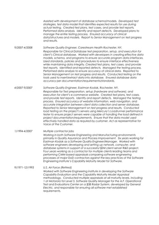 Assisted with development of database schema/models. Developed test
strategies, test data model that identifies expected results for use during
actual testing. Created test plans, test cases, and provide test reports.
Performed data analysis. Identify and report defects. Developed plans to
manage the entire testing process. Ensured accuracy of clinical
data/structures and models. Report to Senior Management on test progress
and results.
9/2007-4/2008 Software Quality Engineer, Carestream Health Rochester, NY,
Responsible for Clinical Database test preparation, setup, and execution for
client’s Clinical database. Worked with developers in creating effective data
models, schema, and programs to ensure accurate program data interfaces.
Used standards, policies and procedures to ensure interface effectiveness
while maintaining data integrity. Created test plans, test cases, and provide
test reports. Identified and reported defects. Managed the testing process.
Performed data analysis to ensure accuracy of clinical data. Reported to
Senior Management on test progress and results. Conducted testing on the
tools used to insert/extract data into database. Ensured database data
accuracy per documentation/requirements/standards.
4/2007-9/2007 Software Quality Engineer, Eastman Kodak, Rochester, NY,
Responsible for Test preparation, setup (hardware and software), and
execution for client’s e-commerce website. Created test plans, test cases,
and provide test reports. Identify and report defects. Managed the testing
process. Ensured accuracy of website information, web navigation, and
accurate integration between client data collection and server database.
Reported to Senior Management on test progress and results. Conducted
load testing on the project’s servers using Mercury’s Loadrunner performance
tester to ensure project servers were capable of handling the load defined in
project documentation/requirements. Ensure that the data model used
effectively handled data as required by customer. Act as representative for
Voice of the Customer.
1/1994-4/2007 Multiple contractor jobs
Working in both Software Engineering and Manufacturing environments
primarily in Quality Assurance and Process Improvement. Six years working for
Eastman Kodak as a Software Quality Engineer/Manager. Worked with
software engineers developing and setting up network, computer, and
database systems in support of a successful $2M client-server R&D project.
Four years working as a contractor for multiple clients leading teams and
performing CMM-based appraisals comparing software engineering
processes of major DoD contractors against the key practices of the Software
Engineering Institute’s Capability Maturity Model for Software.
9/1971-12/1993 U.S. Air Force (Retired)
Worked with Software Engineering Institute in developing the Software
Capability Evaluation and the Capability Maturity Model Appraisal
methodology. Conducted multiple appraisals at all maturity levels, including
1 at Motorola for Level 5. Software Quality Manager for the A.F. Operational
Test and Evaluations Center on a $3B Radar System, developed by General
Electric, and responsible for ensuring all software met established
requirements.
 