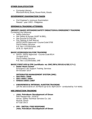 OTHER QUALIFICATION
 Computer Literacy
Microsoft Word, Excel, Power Point, Oracle
GOVERNMENT EXAMINATION TAKEN
 Civil Engineer's Licensure Examination
Passed - year 1993 - Philippines
SEMINAR & TRAINING ATTENDED:
(BOSIET) BASIC OFFSHORE SAFETY INDUCTION & EMERGENCY TRAINING
Containing the following:
 Safety Induction
 Heli Safety & Escape (HUET & EBS),
 Sea Survival & First Aid
 Fire Fighting & Self Rescue
OPITO:OPITO Approved- Course Code 5700
FALCK Safety Services
P.O. Box 122206 Dubai, UAE
20 & 21- April-2015
BASIC HYDROGEN SULFIDE TRAINING
 OPITO: OPITO Approved - Course Code 9014
19-April-2015
FALCK Safety Services
P.O. Box 122206 Dubai, UAE
BASIC FIRST AID & CPR (certificate no: DHC/BFA/091014/GE/17-1)
 Dubai Heart Center
Emergency Life Support Training Services
09-October-2014
INTEGRATED MANAGEMENT SYSTEM (IMS)
 ISO 9001: 2008
 ISO 14001: 2004
 OHSAS 18001:2007
 AWARENESS & INTERNAL AUDITOR TRAINING
(all the above done on 30 March up to 01-April-2014 - conducted by TUV NORD)
HSE INDUCTION TRAINING
 (PDO) Petroleum Development of Oman
PDO Passport No: 103672
Venue: Safety Technical Services Co. Ltd.
Muscat, Oman
07-July-2013
 IFR - INITIAL FIRE RESPONSE
(PDO) Petroleum Development of Oman
 