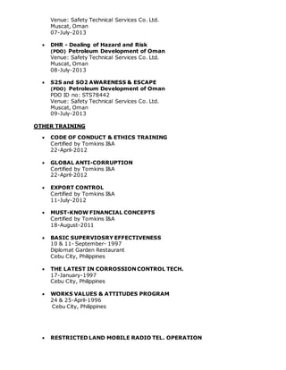 Venue: Safety Technical Services Co. Ltd.
Muscat, Oman
07-July-2013
 DHR - Dealing of Hazard and Risk
(PDO) Petroleum Development of Oman
Venue: Safety Technical Services Co. Ltd.
Muscat, Oman
08-July-2013
 S2S and SO2 AWARENESS & ESCAPE
(PDO) Petroleum Development of Oman
PDO ID no: STS78442
Venue: Safety Technical Services Co. Ltd.
Muscat, Oman
09-July-2013
OTHER TRAINING
 CODE OF CONDUCT & ETHICS TRAINING
Certified by Tomkins I&A
22-April-2012
 GLOBAL ANTI-CORRUPTION
Certified by Tomkins I&A
22-April-2012
 EXPORT CONTROL
Certified by Tomkins I&A
11-July-2012
 MUST-KNOW FINANCIAL CONCEPTS
Certified by Tomkins I&A
18-August-2011
 BASIC SUPERVIOSRY EFFECTIVENESS
10 & 11- September- 1997
Diplomat Garden Restaurant
Cebu City, Philippines
 THE LATEST IN CORROSSION CONTROL TECH.
17-January-1997
Cebu City, Philippines
 WORKS VALUES & ATTITUDES PROGRAM
24 & 25-April-1996
Cebu City, Philippines
 RESTRICTED LAND MOBILE RADIO TEL. OPERATION
 