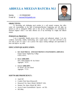 ABDULLA MEEZAN BATCHA M.I
Mobile : +91 9994883802
E-mail id : meezan21b@gmail.com
OBJECTIVES:
To Rewarding and challenging good position in a well reputed company that offers
varied job responsibilities in the field of Automation/Electrical Engineering and will utilize my
tactical as well as managerial abilities and to take up the responsibilities of a Automation &
Electrical Engineer where I can make effective use of my knowledge in a highly and efficient
manner.
PERSONALPROFILE:
I am a responsible, friendly person with a positive and enthusiastic attitude. I am also
confident, trustworthy, reliable, hardworking, and a quick learner. I can work well both on my
own and as part of a team. I am a person who enjoys seeking challenges and opportunities to
learn and improve my skills.
EDUCATION QUALIFICATION:
 B.E ELECTRICAL AND ELECTRONICS ENGINEERING (2009-2013)
Francis Xavier Engineering College
CGPA: 68.8%
 H.S.C (2008-2009)
M.N. Abdur Rahman Hr. Sec School
Aggregate: 79.5%
 S.S.L.C (2006-2007)
St. Xavier’s Hr. Sec School
Aggregate: 77.2%
SOFTWARE PROFICIENCY:
 AutoCAD
 Comfort Point Open (Honeywell)
 Honeywell Fire Alarm (Model: MORLEY IAS)
 Siemens Fire Alarm (Model :BC 8001)
 Access Control System(Model: Spectra – net XS)
 MS Office
 