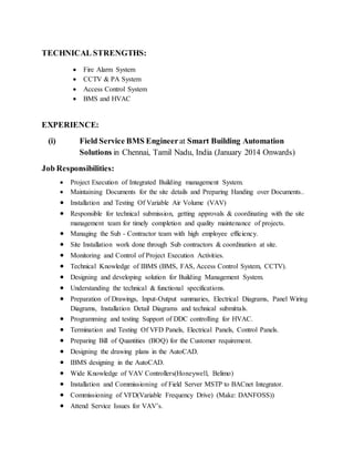 TECHNICAL STRENGTHS:
 Fire Alarm System
 CCTV & PA System
 Access Control System
 BMS and HVAC
EXPERIENCE:
(i) Field Service BMS Engineerat Smart Building Automation
Solutions in Chennai, Tamil Nadu, India (January 2014 Onwards)
Job Responsibilities:
 Project Execution of Integrated Building management System.
 Maintaining Documents for the site details and Preparing Handing over Documents..
 Installation and Testing Of Variable Air Volume (VAV)
 Responsible for technical submission, getting approvals & coordinating with the site
management team for timely completion and quality maintenance of projects.
 Managing the Sub - Contractor team with high employee efficiency.
 Site Installation work done through Sub contractors & coordination at site.
 Monitoring and Control of Project Execution Activities.
 Technical Knowledge of IBMS (BMS, FAS, Access Control System, CCTV).
 Designing and developing solution for Building Management System.
 Understanding the technical & functional specifications.
 Preparation of Drawings, Input-Output summaries, Electrical Diagrams, Panel Wiring
Diagrams, Installation Detail Diagrams and technical submittals.
 Programming and testing Support of DDC controlling for HVAC.
 Termination and Testing Of VFD Panels, Electrical Panels, Control Panels.
 Preparing Bill of Quantities (BOQ) for the Customer requirement.
 Designing the drawing plans in the AutoCAD.
 IBMS designing in the AutoCAD.
 Wide Knowledge of VAV Controllers(Honeywell, Belimo)
 Installation and Commissioning of Field Server MSTP to BACnet Integrator.
 Commissioning of VFD(Variable Frequency Drive) (Make: DANFOSS))
 Attend Service Issues for VAV’s.
 