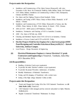 Projects under this Designation:
 Installation and Commissioning of Fire Alarm System (Honeywell) with voice
Evacuation in five floors for Commercial Building (India Infoline Realty Ltd-Chennai).
 VAV (Make: Belimo) Installation & Commissioning in Block 5 DLF, Ramapuram,
Chennai and RMZ, Chennai.
 Fire Alarm and Fire Fighting Project at Hotel Sambath -Trichy.
 Installation and Testing of BTU Meter, Clamp on Meter (Make: Shenitech) in SP
Infocity –Chennai
 Installation and Commissioning of VAV (Make: Honeywell) in Various sites like
ATMEL- Prince Infocity II, SQS – Prince Infocity II, Alcatel - TVH –Chennai.
 AHUs & VAV – BMS system at HP Palladium, Chennai.
 Installation, Termination and Checking of VAV in Australian Consulate.
 AMC - Fire Alarm of SP Info city, OMR.
 Checking and Submitted Reports about VAV (120 no’s) on Symantec, Chennai.
 Installation of Access Control and CCTV on ELCOT, Trichy.
 On-Site Project: Field Service Engineerfor a short term project BMS
PanelDesigning and ControllerSelectionat Honeywell K.S.C – Kuwait
University, Jabriya Campus.
 Local Projects – Design Documents & Engineering.
(ii) ElectricalMaintenance Engineer at Anwar Electrical‘A’ grade
Contractors and Engineering in Tirunelveli, Tamilnadu, India (May
2013- December 2013)
Job Responsibilities:
 Handling of electrical load as per requirement.
 To provide the entire Electrical solutions as per requirement.
 To provide the proper Preventive maintenance of machines.
 Monthly Maintenance of Industrial Transformers.
 Testing and Oil changing of Transformer with a certain team.
 Joining of the High voltage Industrial Cables on field.
Projects under this Designation:
 Tested and Changed the Cooling Oil of the 11KV Industrial Transformer on All
India Radio (AIR), Tirunelveli.
 11KV Industrial Cable damaged part has removed and jointed on Alpha Minerals,
Kallidaikurichi.
 Regular Commercial Transformer Maintenance In charge.
 