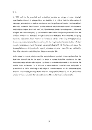10	
[21].		
In	 TEM	 analysis,	 the	 stretched	 and	 unstretched	 samples	 are	 compared	 under	 ultrahigh	
magnification	 where	 it	 is	 observed	 that	 on	 stretching	 it	 is	 evident	 that	 the	 delamination	 of	
nanofillers	were	resulting	to	stack	up	and	align	the	particles.	Differential	Scanning	Calorimetry	(DSC)	
were	used	to	examine	the	crystallinity	of	the	test	sample.	It	was	observed	that	the	crystallinity	was	
increasing	with	higher	strain	rates	but	it	also	concluded	that	greater	crystallinity	doesn’t	contribute	
to	higher	mechanical	strength	[21].	It	is	also	seen	that	the	tensile	strength	only	increases,	when	the	
sample	is	stretched	and	the	highest	strength	is	achieved	at	the	highest	strain	rate	of	3.5,	also	giving	
rise	to	the	break	stress.	This	is	described	and	associated	with	the	better	unity	of	the	polymer	due	
to	temperature	application	and	stress	exertion.	It	is	also	very	important	to	notice	that	the	effect	on	
modulus	is	not	observed	until	the	sample	was	stretched	up	to	SR	2.5.	This	happens	because	the	
degree	of	alignment	of	the	molecules	are	only	articulated	at	this	very	stage.	This	rate	might	differ	
from	different	starting	material	to	form	the	nanocomposite	[21].		
Unlike	biaxial	stretching,	uniaxial	stretching	is	similar	but	the	sample	is	either	stretched	along	the	
length	 or	 perpendicular	 to	 the	 length.	 In	 terms	 of	 uniaxial	 stretching,	 equipment	 like	 two	
dimensional	wide	angle	x-ray	scattering	(2D-WAXS)	fit	to	serve	the	purpose	to	characterize	the	
sample	after	it	is	stretched.	DSC	is	also	used	in	biaxial	stretching	characterization.	The	process	is	
quite	 similar	 to	 biaxial	 stretching	 as	 the	 sample	 is	 uniformly	 heated	 and	 but	 stretched	 at	 one	
direction	only.	Hence	by	the	help	of	all	state	of	the	art	equipment,	like	WAXS	and	DSC,	the	sample	
uniaxial	stretched	sample	is	characterized	in	terms	of	thermal	or	mechanical	strengths.		
	
	
	
	
	
	
	
	
	
	
	
 