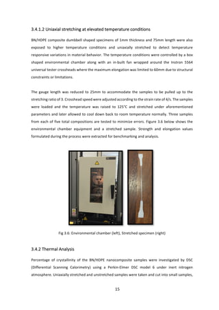 15	
3.4.1.2	Uniaxial	stretching	at	elevated	temperature	conditions	
	
BN/HDPE	composite	dumbbell	shaped	specimens	of	1mm	thickness	and	75mm	length	were	also	
exposed	 to	 higher	 temperature	 conditions	 and	 uniaxially	 stretched	 to	 detect	 temperature	
responsive	variations	in	material	behavior.	The	temperature	conditions	were	controlled	by	a	box	
shaped	 environmental	 chamber	 along	 with	 an	 in-built	 fan	 wrapped	 around	 the	 Instron	 5564	
universal	tester	crossheads	where	the	maximum	elongation	was	limited	to	60mm	due	to	structural	
constraints	or	limitations.		
	
The	 gauge	 length	 was	 reduced	 to	 25mm	 to	 accommodate	 the	 samples	 to	 be	 pulled	 up	 to	 the	
stretching	ratio	of	3.	Crosshead	speed	were	adjusted	according	to	the	strain	rate	of	4/s.	The	samples	
were	 loaded	 and	 the	 temperature	 was	 raised	 to	 125°C	 and	 stretched	 under	 aforementioned	
parameters	and	later	allowed	to	cool	down	back	to	room	temperature	normally.	Three	samples	
from	each	of	five	total	compositions	are	tested	to	minimize	errors.	Figure	3.6	below	shows	the	
environmental	 chamber	 equipment	 and	 a	 stretched	 sample.	 Strength	 and	 elongation	 values	
formulated	during	the	process	were	extracted	for	benchmarking	and	analysis.	
	
	
Fig	3.6:	Environmental	chamber	(left),	Stretched	specimen	(right)		
	
3.4.2	Thermal	Analysis	
	
Percentage	 of	 crystallinity	 of	 the	 BN/HDPE	 nanocomposite	 samples	 were	 investigated	 by	 DSC	
(Differential	 Scanning	 Calorimetry)	 using	 a	 Perkin-Elmer	 DSC	 model	 6	 under	 inert	 nitrogen	
atmosphere.	Uniaxially	stretched	and	unstretched	samples	were	taken	and	cut	into	small	samples,	
 
