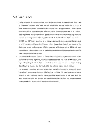 24	
	
5.0	Conclusions	
	
• Young’s	Modulus	for	tensile	testing	at	room	temperature	have	increased	highest	up	to	2.4%	
at	 0.1wt%BN	 resulted	 from	 good	 particle	 dispersion,	 and	 decreased	 up	 to	 5.5%	 at	
0.5wt%BN	loading	levels	suspected	due	to	higher	particle	agglomeration.	Yield	stresses	
were	measured	to	drop	at	all	higher	BN	loading	levels	with	the	highest	of	6.1%	at	1wt%BN.	
Breaking	stresses	at	higher	crosshead	speed	showed	similar	patterns	with	young’s	modulus	
whereas	percentage	strain	at	break	got	barely	affected	with	different	BN	loading	levels.	
• Both	BN	and	HDPE	were	observed	to	be	highly	responsive	to	temperature	and	strain	rates	
as	both	young’s	modulus	and	yield	stress	values	dropped	significantly	attributed	to	the	
decreasing	 strain	 hardening	 rate	 of	 the	 materials	 while	 subjected	 to	 125°C.	 At	 such	
conditions	the	standard	deviations	of	the	moduli	values	were	very	low	compared	to	that	of	
lower	room	temperature	settings.		
• For	unstretched	samples,	addition	of	BN	fillers	have	triggered	a	slight	improvement	in	the	
crystallinity	contents.	Highest	Xc	was	measured	to	be	67.05%	at	0.2wt%BN.	Moreover,	with	
higher	BN	loadings	than	0.2wt%	the	crystallinity	content	were	measured	to	drop	indicating	
the	difficulty	to	disperse	the	filler	material	in	the	polymer	matrix	in	melt-mixing.	
• For	 uniaxially	 stretched	 at	 high	 temperature	 samples,	 highest	 Xc	 among	 all	 other	
crystallinity	content	were	measured	to	be	74.8%	at	1wt%	BN.	This	is	attributed	to	the	better	
ordering	of	the	crystallites	pattern	that	enabled	better	alignment	of	the	fillers	with	the	
HDPE	molecular	chains.	BN	addition	and	high	temperature	stretching	had	both	collectively	
contributed	to	the	improvement	in	crystallization	content.	
	
	
	
	
	
	
	
 