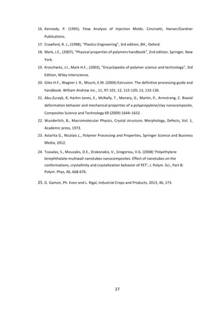 27	
16. Kennedy,	 P.	 (1995).	 Flow	 Analysis	 of	 Injection	 Molds.	 Cincinatti,	 Hanser/Gardner	
Publications.	 	
17. Crawford,	R.	J.,	(1998),	“Plastics	Engineering”,	3rd	edition,	BH.,	Oxford.	 	
18. Mark,	J.E.,	(2007),	“Physical	properties	of	polymers	handbook”,	2nd	edition,	Springer,	New	
York.	 	
19. Kroschwitz,	J.I.,	Mark	H.F.,	(2003),	“Encyclopedia	of	polymer	science	and	technology”,	3rd	
Edition,	Wiley	Interscience.	 	
20. Giles	H.F.,	Wagner	J.	R.,	Mount,	E.M.	(2004)	Extrusion:	The	definitive	processing	guide	and	
handbook.	William	Andrew	Inc.,	11,	97-101;	12,	115-120;	13,	133-136.	 	
21. Abu-Zurayk,	R,	Harkin-Jones,	E.,	McNally,	T.,	Menary,	G.,	Martin,	P.,	Armstrong,	C.	Biaxial	
deformation	behavior	and	mechanical	properties	of	a	polypropylene/clay	nanocomposite,	
Composites	Science	and	Technology	69	(2009)	1644–1652.	 	
22. Wunderlich,	B.,	Macromolecular	Physics,	Crystal	structure,	Morphology,	Defects,	Vol.	1,	
Academic	press,	1973.	
23. Astarita	G.,	Nicolais	L.,	Polymer	Processing	and	Properties,	Springer	Science	and	Business	
Media,	2012.		
24. Tzavalas,	S.,	Mouzakis,	D.E.,	Drakonakis,	V.,	Gregoriou,	V.G.	(2008)	‘Polyethylene	
terephthalate-multiwall	nanotubes	nanocomposites:	Effect	of	nanotubes	on	the	
conformations,	crystallinity	and	crystallization	behavior	of	PET’,	J.	Polym.	Sci.,	Part	B:	
Polym.	Phys,	46,	668-676.		
25. G.	Gamon,	Ph.	Evon	and	L.	Rigal,	Industrial	Crops	and	Products,	2013,	46,	173.  
	
	
	
	
 