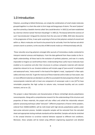 4	
	
1.0	Introduction	
	
Polymers,	according	to	Oxford	Dictionary,	are	simply	the	combinations	of	small	simple	molecules	
grouped	together	in	a	chain-like	order	to	form	large	and	long	groups	of	atoms.	The	word	‘polymer’	
was	first	coined	by	a	Swedish	chemist	called	‘Jöns	Jacob	Berzelius’	in	1832	[1]	and	later	established	
by	a	German	chemist	named	‘Hermann	Staudinger’	in	1905	[2].	The	beauty	behind	the	sciences	of	
such	‘macromolecules’	intrigued	the	chemists	from	the	very	start	of	1900s.	With	later	discoveries	
in	the	progression	of	time,	it	was	quite	surprising	to	find	out	that	polymers	existed	all	around	and	
within	us.	Macro	molecules	are	found	to	be	present	by	far	and	wide,	from	the	food	we	eat	which	
contains	starch	or	proteins,	to	the	very	bits	of	DNA	strands	inside	our	infinitesimal	body	cells	[3].		
	
	These	naturally	occurring	polymers	emerged	after	pursuits	of	tremendous	studies	conducted	to	
interpret	material	sciences	and	biophysics.	From	the	data	gathered	from	these	studies	to	the	in-
depth	understanding-	all	these	lead	to	the	evolution	of	synthetic	polymers,	and	now	it	is	nearly	
impossible	to	imagine	our	world	without	them.	Understanding	these	useful	macro	molecules	have	
enabled	us	to	customize	and	alter	their	structures	to	achieve	composite	materials	with	desired	
properties	relevant	to	its	use.	Greatest	evidences	will	include	usage	of	‘para-aramid’	in	bulletproof	
and	waterproof	vests,	‘meta-aramid’	in	the	hood	of	fire-fighter’s	mask,	‘copolyamid’	in	fiber	optic	
cables	and	many	more	[4].	To	get	the	most	out	of	these	materials	and	to	make	our	lives	easier,	two	
or	more	different	materials	are	blended	in	an	effort	to	accomplish	the	best	properties	of	both.	Such	
nanocomposite	materials	with	at	least	one	component	of	nanoscopic	scale	in	size	(10-9
m)	have	
remarkable	 properties	 like	 high	 surface	 to	 volume	 ratio,	 increased	 ductility	 and	 are	 scratch	
resistant,	and	so	on.	[5].		
	
This	project	is	about	fabrication	and	characterization	of	Boron	nitrite/high	density	polyethylene	
nanocomposites.	Along	with	a	comprehensive	research	for	the	understanding	of	the	structure	and	
properties	 of	 these	 materials,	 the	 project	 will	 also	 reflect	 and	 unfold	 the	 industrially	 relevant	
polymer	processing	technique	called	"extrusion".	Different	proportions	of	boron	nitrite	powders,	
ordered	from	SIGMA-ALDRICH,	will	be	melt-mixed	with	high	density	polyethylene	pallets	under	
twin-screw	 extrusion	 process.	 Suitable	 composite	 samples	 will	 be	 extracted	 from	 the	 extruded	
sheet	and	appropriate	testing	methods	standards	will	be	identified.	Samples	will	also	be	stretched	
in	 the	 uniaxial	 direction	 to	 scrutinize	 material	 behavior	 exposed	 to	 different	 test	 conditions.	
Moreover,	 these	 samples	 will	 be	 tested	 using	 different	 engineering	 equipment	 and	 detailed	
 