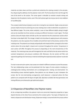 8	
materials	are	taken	down	and	then	crushed	and	melted	by	the	rotating	screw(s)	in	the	extruder,	
thus	dispersing	the	additives	into	the	polymer	matrix	[17].	The	final	products	then	exit	through	the	
end	 of	 the	 barrel	 or	 die	 section.	 The	 screw	 speed	 is	 alterable	 to	 maintain	 smooth	 mixing	 and	
dispersion	into	the	polymer	matrix,	even	if	the	melt	solution	gets	too	viscous	due	to	more	addition	
of	nanofillers[18].	
The	screw(s)	inside	the	barrel	play(s)	crucial	role	in	mixing	the	raw	materials.	Single-screw	extrusion	
process	implies	the	barrel	containing	one	screw	rotating	only	in	order	to	blend	the	raw	polymers	in	
few	different	stages.	The	screw,	when	analyzed,	is	seen	to	have	different	depths	along	its	length	
and	can	be	classified	into	three	sections	carrying	out	different	functions	in	each	region.	The	feed	
section	screw	will	simply	rotate	and	take	up	the	raw	materials	into	the	compression	section	which	
has	lesser	screw	depth	[18].	This	change	in	depth	not	only	allows	to	apply	pressure	and	compress	
the	polymers,	but	also	squeezes	the	air	bubble	and	send	them	back	to	the	previous	section	of	the	
rotating	screw.	The	polymers	are	sharply	and	gradually	melt	mixed	and	then	conveyed	to	the	meter	
section	where	the	screw	depth	is	lowest	and	is	constant	throughout	the	section.	Temperature	in	
each	section	will	differ	throughout	the	process	to	depending	on	the	melt	characteristics	of	the	
materials.	The	metering	screw	zone	will	homogenize	the	melt	until	fed	to	the	die	section	which	has	
constant	 temperature	 and	 pressure	 conditions	 [19].	 Moreover,	 the	 die	 section	 will	 filter	 and	
separate	by	getting	rid	of	extraneous	material	and	letting	the	expected	product	polymer	to	extrude	
out.	
	
For	twin-screw	extrusion	system,	two	screws	are	rotated	in	different	syntaxes	to	serve	the	purpose.	
The	two	collaborating	screws	can	be	positioned	into	four	types	of	screw	systems	including	co-	
rotating/counter-rotating	 intermeshed	 and	 co-rotating/counter	 rotating	 non-intermeshed.	 For	
intermeshing	 screws	 attached	 together,	 flow	 patterns	 are	 not	 allowed	 to	 pass	 in-between	 the	
screws.	 But	 for	 non-intermeshing	 arrangements	 small	 clearance	 is	 observed	 where	 the	 flow	
patterns	are	compared	with	the	figure-of-eight	[18].	Operation	variables	like	heat	generation	and	
mixing	efficiency	are	enhanced	to	get	optimized	outputs.	
	
	
2.4	Dispersion	of	Nanofillers	into	Polymer	matrix		
As	far	as	dispersing	nanofillers	into	polymer	matrix	are	concerned,	dispersion	properties	or	types	
depend	directly	on	the	shear	forces	exerted	by	the	screw(s)	system.	Two	types	of	dispersion	are	
listed	as	dispersive	and	distributive	mixing.	Dispersive	mixing	is	concerned	with	the	process	where	
 