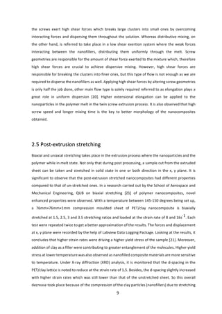 9	
the	 screws	 exert	 high	 shear	 forces	 which	 breaks	 large	 clusters	 into	 small	 ones	 by	 overcoming	
interacting	forces	and	dispersing	them	throughout	the	solution.	Whereas	distributive	mixing,	on	
the	other	hand,	is	referred	to	take	place	in	a	low	shear	exertion	system	where	the	weak	forces	
interacting	 between	 the	 nanofillers,	 distributing	 them	 uniformly	 through	 the	 melt.	 Screw	
geometries	are	responsible	for	the	amount	of	shear	force	exerted	to	the	mixture	which,	therefore	
high	 shear	 forces	 are	 crucial	 to	 achieve	 dispersive	 mixing.	 However,	 high	 shear	 forces	 are	
responsible	for	breaking	the	clusters	into	finer	ones,	but	this	type	of	flow	is	not	enough	as	we	are	
required	to	disperse	the	nanofillers	as	well.	Applying	high	shear	forces	by	altering	screw	geometries	
is	only	half	the	job	done,	other	main	flow	type	is	solely	required	referred	to	as	elongation	plays	a	
great	 role	 in	 uniform	 dispersion	 [20].	 Higher	 extensional	 elongation	 can	 be	 applied	 to	 the	
nanoparticles	in	the	polymer	melt	in	the	twin	screw	extrusion	process.	It	is	also	observed	that	high	
screw	 speed	 and	 longer	 mixing	 time	 is	 the	 key	 to	 better	 morphology	 of	 the	 nanocomposites	
obtained.		
	
2.5	Post-extrusion	stretching		
	
Biaxial	and	uniaxial	stretching	takes	place	in	the	extrusion	process	where	the	nanoparticles	and	the	
polymer	while	in	melt	state.	Not	only	that	during	post	processing,	a	sample	cut	from	the	extruded	
sheet	can	be	taken	and	stretched	in	solid	state	in	one	or	both	direction	in	the	x,	y	plane.	It	is	
significant	to	observe	that	the	post-extrusion	stretched	nanocomposites	had	different	properties	
compared	to	that	of	un-stretched	ones.	In	a	research	carried	out	by	the	School	of	Aerospace	and	
Mechanical	 Engineering,	 QUB	 on	 biaxial	 stretching	 [21]	 of	 polymer	 nanocomposites,	 novel	
enhanced	properties	were	observed.	With	a	temperature	between	145-150	degrees	being	set	up,	
a	 76mm×76mm×1mm	 compression	 moulded	 sheet	 of	 PET/clay	 nanocomposite	 is	 biaxially	
stretched	at	1.5,	2.5,	3	and	3.5	stretching	ratios	and	loaded	at	the	strain	rate	of	8	and	16s-1.	Each	
test	were	repeated	twice	to	get	a	better	approximation	of	the	results.	The	forces	and	displacement	
at	x,	y	plane	were	recorded	by	the	help	of	Labview	Data	Logging	Package.	Looking	at	the	results,	it	
concludes	that	higher	strain	rates	were	driving	a	higher	yield	stress	of	the	sample	[21].	Moreover,	
addition	of	clay	as	a	filler	were	contributing	to	greater	entanglement	of	the	molecules.	Higher	yield	
stress	at	lower	temperature	was	also	observed	as	nanofilled	composite	materials	are	more	sensitive	
to	temperature.	Under	X-ray	diffraction	(XRD)	analysis,	it	is	monitored	that	the	d-spacing	in	the	
PET/clay	lattice	is	noted	to	reduce	at	the	strain	rate	of	1.5.	Besides,	the	d-spacing	slightly	increased	
with	higher	strain	rates	which	was	still	lower	than	that	of	the	unstretched	sheet.	So	this	overall	
decrease	took	place	because	of	the	compression	of	the	clay	particles	(nanofillers)	due	to	stretching	
 