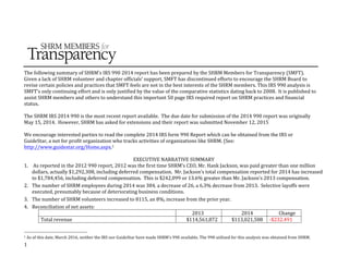 1	
  
	
  
	
   	
  
The	
  following	
  summary	
  of	
  SHRM’s	
  IRS	
  990	
  2014	
  report	
  has	
  been	
  prepared	
  by	
  the	
  SHRM	
  Members	
  for	
  Transparency	
  (SMFT).	
  	
  
Given	
  a	
  lack	
  of	
  SHRM	
  volunteer	
  and	
  chapter	
  officials’	
  support,	
  SMFT	
  has	
  discontinued	
  efforts	
  to	
  encourage	
  the	
  SHRM	
  Board	
  to	
  
revise	
  certain	
  policies	
  and	
  practices	
  that	
  SMFT	
  feels	
  are	
  not	
  in	
  the	
  best	
  interests	
  of	
  the	
  SHRM	
  members.	
  This	
  IRS	
  990	
  analysis	
  is	
  
SMFT’s	
  only	
  continuing	
  effort	
  and	
  is	
  only	
  justified	
  by	
  the	
  value	
  of	
  the	
  comparative	
  statistics	
  dating	
  back	
  to	
  2008.	
  	
  It	
  is	
  published	
  to	
  
assist	
  SHRM	
  members	
  and	
  others	
  to	
  understand	
  this	
  important	
  50	
  page	
  IRS	
  required	
  report	
  on	
  SHRM	
  practices	
  and	
  financial	
  
status.	
  	
  
	
  
The	
  SHRM	
  IRS	
  2014	
  990	
  is	
  the	
  most	
  recent	
  report	
  available.	
  	
  The	
  due	
  date	
  for	
  submission	
  of	
  the	
  2014	
  990	
  report	
  was	
  originally	
  
May	
  15,	
  2014.	
  	
  However,	
  SHRM	
  has	
  asked	
  for	
  extensions	
  and	
  their	
  report	
  was	
  submitted	
  November	
  12,	
  2015	
  	
  	
  
	
  
We	
  encourage	
  interested	
  parties	
  to	
  read	
  the	
  complete	
  2014	
  IRS	
  form	
  990	
  Report	
  which	
  can	
  be	
  obtained	
  from	
  the	
  IRS	
  or	
  
GuideStar,	
  a	
  not	
  for	
  profit	
  organization	
  who	
  tracks	
  activities	
  of	
  organizations	
  like	
  SHRM.	
  (See:	
  
http://www.guidestar.org/Home.aspx.1	
  
	
  
EXECUTIVE	
  NARRATIVE	
  SUMMARY	
  	
  
1. 	
  As	
  reported	
  in	
  the	
  2012	
  990	
  report,	
  2012	
  was	
  the	
  first	
  time	
  SHRM’s	
  CEO,	
  Mr.	
  Hank	
  Jackson,	
  was	
  paid	
  greater	
  than	
  one	
  million	
  
dollars,	
  actually	
  $1,292,308,	
  including	
  deferred	
  compensation.	
  	
  Mr.	
  Jackson’s	
  total	
  compensation	
  reported	
  for	
  2014	
  has	
  increased	
  
to	
  $1,784,456,	
  including	
  deferred	
  compensation.	
  	
  This	
  is	
  $242,099	
  or	
  13.6%	
  greater	
  than	
  Mr.	
  Jackson’s	
  2013	
  compensation.	
  	
  	
  	
  
2. The	
  number	
  of	
  SHRM	
  employees	
  during	
  2014	
  was	
  384,	
  a	
  decrease	
  of	
  26,	
  a	
  6.3%	
  decrease	
  from	
  2013.	
  	
  Selective	
  layoffs	
  were	
  
executed,	
  presumably	
  because	
  of	
  deteriorating	
  business	
  conditions.	
  
3. The	
  number	
  of	
  SHRM	
  volunteers	
  increased	
  to	
  8115,	
  an	
  8%,	
  increase	
  from	
  the	
  prior	
  year.	
  	
  
4. Reconciliation	
  of	
  net	
  assets:	
  
	
   2013	
   2014	
   Change	
  
Total	
  revenue	
   $114,561,872	
   $113,021,588	
   -­‐$232.491	
  
	
  	
  	
  	
  	
  	
  	
  	
  	
  	
  	
  	
  	
  	
  	
  	
  	
  	
  	
  	
  	
  	
  	
  	
  	
  	
  	
  	
  	
  	
  	
  	
  	
  	
  	
  	
  	
  	
  	
  	
  	
  	
  	
  	
  	
  	
  	
  	
  	
  	
  	
  	
  	
  	
  	
  	
  
1	
  As	
  of	
  this	
  date,	
  March	
  2016,	
  neither	
  the	
  IRS	
  nor	
  GuideStar	
  have	
  made	
  SHRM’s	
  990	
  available.	
  The	
  990	
  utilized	
  for	
  this	
  analysis	
  was	
  obtained	
  from	
  SHRM.	
  	
  
 