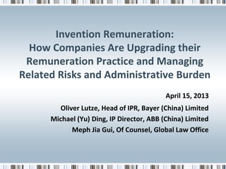 Invention Remuneration:
How Companies Are Upgrading their
Remuneration Practice and Managing
Related Risks and Administrative Burden
April 15, 2013
Oliver Lutze, Head of IPR, Bayer (China) Limited
Michael (Yu) Ding, IP Director, ABB (China) Limited
Meph Jia Gui, Of Counsel, Global Law Office

 