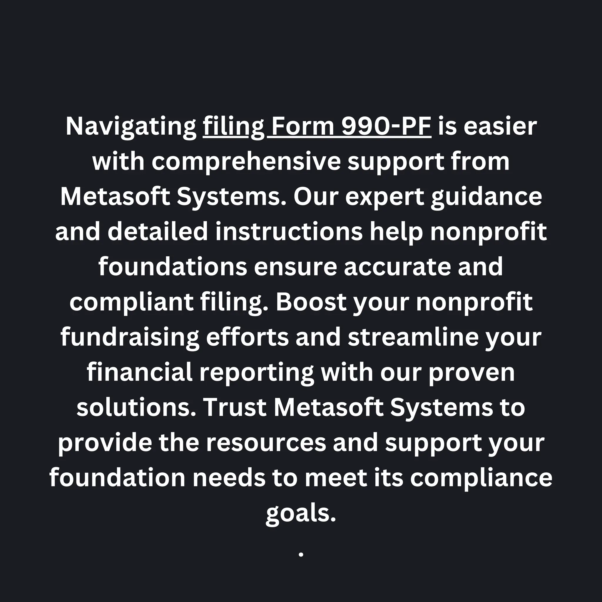 Navigating filing Form 990-PF is easier
with comprehensive support from
Metasoft Systems. Our expert guidance
and detailed instructions help nonprofit
foundations ensure accurate and
compliant filing. Boost your nonprofit
fundraising efforts and streamline your
financial reporting with our proven
solutions. Trust Metasoft Systems to
provide the resources and support your
foundation needs to meet its compliance
goals.
.