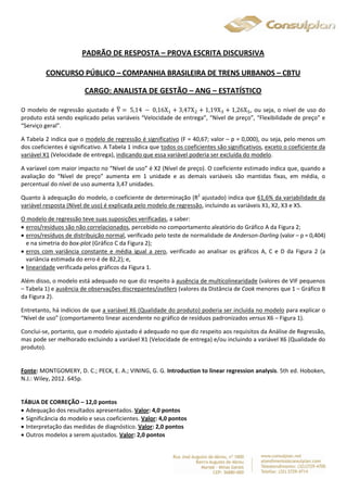 PADRÃO DE RESPOSTA – PROVA ESCRITA DISCURSIVA 
CONCURSO PÚBLICO – COMPANHIA BRASILEIRA DE TRENS URBANOS – CBTU 
CARGO: ANALISTA DE GESTÃO – ANG – ESTATÍSTICO 
O modelo de regressão ajustado é Y෡ 
ൌ 5,14 െ 0,16Xଵ ൅ 3,47Xଶ ൅ 1,19Xଷ ൅ 1,26Xହ, ou seja, o nível de uso do 
produto está sendo explicado pelas variáveis “Velocidade de entrega”, “Nível de preço”, “Flexibilidade de preço” e 
“Serviço geral”. 
A Tabela 2 indica que o modelo de regressão é significativo (F = 40,67; valor – p = 0,000), ou seja, pelo menos um 
dos coeficientes é significativo. A Tabela 1 indica que todos os coeficientes são significativos, exceto o coeficiente da 
variável X1 (Velocidade de entrega), indicando que essa variável poderia ser excluída do modelo. 
A varíavel com maior impacto no “Nível de uso” é X2 (Nível de preço). O coeficiente estimado indica que, quando a 
avaliação do “Nível de preço” aumenta em 1 unidade e as demais variáveis são mantidas fixas, em média, o 
percentual do nível de uso aumenta 3,47 unidades. 
Quanto à adequação do modelo, o coeficiente de determinação (R2 ajustado) indica que 61,6% da variabilidade da 
variável resposta (Nível de uso) é explicada pelo modelo de regressão, incluindo as variáveis X1, X2, X3 e X5. 
O modelo de regressão teve suas suposições verificadas, a saber: 
 erros/resíduos são não correlacionados, percebido no comportamento aleatório do Gráfico A da Figura 2; 
 erros/resíduos de distribuição normal, verificado pelo teste de normalidade de Anderson-Darling (valor – p = 0,404) 
e na simetria do box-plot (Gráfico C da Figura 2); 
 erros com variância constante e média igual a zero, verificado ao analisar os gráficos A, C e D da Figura 2 (a 
variância estimada do erro é de 82,2); e, 
 linearidade verificada pelos gráficos da Figura 1. 
Além disso, o modelo está adequado no que diz respeito à ausência de multicolinearidade (valores de VIF pequenos 
– Tabela 1) e ausência de observações discrepantes/outliers (valores da Distância de Cook menores que 1 – Gráfico B 
da Figura 2). 
Entretanto, há indícios de que a variável X6 (Qualidade do produto) poderia ser incluída no modelo para explicar o 
“Nível de uso” (comportamento linear ascendente no gráfico de resíduos padronizados versus X6 – Figura 1). 
Conclui-se, portanto, que o modelo ajustado é adequado no que diz respeito aos requisitos da Análise de Regressão, 
mas pode ser melhorado excluindo a variável X1 (Velocidade de entrega) e/ou incluindo a variável X6 (Qualidade do 
produto). 
Fonte: MONTGOMERY, D. C.; PECK, E. A.; VINING, G. G. Introduction to linear regression analysis. 5th ed. Hoboken, 
N.J.: Wiley, 2012. 645p. 
TÁBUA DE CORREÇÃO – 12,0 pontos 
 Adequação dos resultados apresentados. Valor: 4,0 pontos 
 Significância do modelo e seus coeficientes. Valor: 4,0 pontos 
 Interpretação das medidas de diagnóstico. Valor: 2,0 pontos 
 Outros modelos a serem ajustados. Valor: 2,0 pontos 
 