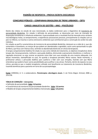 PADRÃO DE RESPOSTA – PROVA ESCRITA DISCURSIVA 
CONCURSO PÚBLICO – COMPANHIA BRASILEIRA DE TRENS URBANOS – CBTU 
CARGO: ANALISTA DE GESTÃO – ANG – PSICÓLOGO 
Diante dos relatos no estudo de caso mencionado, os dados evidenciam para o diagnóstico de transtorno da 
personalidade Borderline. Em relação à definição de personalidade, se desenvolve por meio da interação de 
disposições hereditárias e influências ambientais. A personalidade seria o resultado final da interação entre variáveis 
neurobiológicas inatas, ou temperamento, e experiências psicossociais precoces, principalmente as relações com os 
pais na infância, ou traumas e outros estressores ambientais que contribuíram para a construção do caráter da cada 
indivíduo. 
Em relação ao perfil e características do transtorno de personalidade Borderline, destacam-se a visão de si, que são 
vulneráveis e inaceitáveis, as crenças de que podem ser abandonados e agredidos, assim como apresentado na ação 
de Maria, que ficou com intensa raiva, sentindo-se abandonada diante de um atraso da terapeuta. 
A terapia comportamental dialética foi citada no caso como método de tratamento, os objetivos terapêuticos desta 
terapia são, hierarquicamente, melhorar a persuasão dialética, diminuindo o pensamento dicotômico, e melhorar a 
regulação emocional, ou seja, ensinar ao paciente como lidar com suas emoções de uma maneira adequada. Um 
desses momentos, exemplificado no caso, foi quando o terapeuta percebeu Maria raivosa. Neste momento, o 
profissional utilizou a persuasão dialética para auxiliá-la a lidar com suas emoções, fazendo com que Maria 
entendesse que poderia haver outras possibilidades para justificar o seu atraso. Portanto, dentro do exposto no caso 
clínico, percebe-se que o modelo terapêutico utilizado será beneficente ao tratamento do transtorno Borderline, 
trazendo benefícios para a paciente em torno de sua psicopatologia. 
Fonte: CORDIOLI, A. V. e colaboradores. Psicoterapias: abordagens atuais. 3. ed. Porto Alegre: Artmed, 2008. p. 
376-378. 
TÁBUA DE CORREÇÃO – 12,0 pontos 
 Definição de personalidade. Valor: 4,0 pontos 
 Características do transtorno da personalidade Borderline. Valor: 3,0 pontos 
 Modelo de terapia comportamental dialética mencionada. Valor: 5,0 pontos 
 