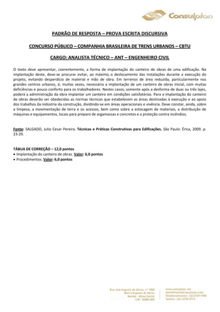 PADRÃO DE RESPOSTA – PROVA ESCRITA DISCURSIVA 
CONCURSO PÚBLICO – COMPANHIA BRASILEIRA DE TRENS URBANOS – CBTU 
CARGO: ANALISTA TÉCNICO – ANT – ENGENHEIRO CIVIL 
O texto deve apresentar, coerentemente, a forma de implantação do canteiro de obras de uma edificação. Na 
implantação deste, deve-se procurar evitar, ao máximo, o deslocamento das instalações durante a execução do 
projeto, evitando desperdício de material e mão de obra. Em terrenos de área reduzida, particularmente nos 
grandes centros urbanos, é, muitas vezes, necessária a implantação de um canteiro de obras inicial, com muitas 
deficiências e pouco conforto para os trabalhadores. Nestes casos, somente após a desforma de duas ou três lajes, 
poderá a administração da obra implantar um canteiro em condições satisfatórias. Para a implantação do canteiro 
de obras deverão ser obedecidas as normas técnicas que estabelecem as áreas destinadas à execução e ao apoio 
dos trabalhos da indústria da construção, dividindo-se em áreas operacionais e vivência. Deve constar, ainda, sobre 
a limpeza, a movimentação de terra e os acessos, bem como sobre a estocagem de materiais, a distribuição de 
máquinas e equipamentos, locais para preparo de argamassas e concretos e a proteção contra incêndios. 
Fonte: SALGADO, Julio Cesar Pereira. Técnicas e Práticas Construtivas para Edificações. São Paulo: Érica, 2009. p. 
23-29. 
TÁBUA DE CORREÇÃO – 12,0 pontos 
 Implantação do canteiro de obras. Valor: 6,0 pontos 
 Procedimentos. Valor: 6,0 pontos 
 