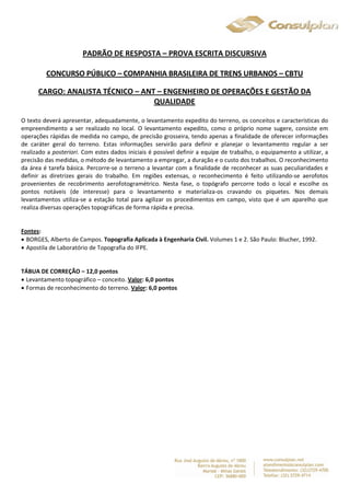 PADRÃO DE RESPOSTA – PROVA ESCRITA DISCURSIVA 
CONCURSO PÚBLICO – COMPANHIA BRASILEIRA DE TRENS URBANOS – CBTU 
CARGO: ANALISTA TÉCNICO – ANT – ENGENHEIRO DE OPERAÇÕES E GESTÃO DA 
QUALIDADE 
O texto deverá apresentar, adequadamente, o levantamento expedito do terreno, os conceitos e características do 
empreendimento a ser realizado no local. O levantamento expedito, como o próprio nome sugere, consiste em 
operações rápidas de medida no campo, de precisão grosseira, tendo apenas a finalidade de oferecer informações 
de caráter geral do terreno. Estas informações servirão para definir e planejar o levantamento regular a ser 
realizado a posteriori. Com estes dados iniciais é possível definir a equipe de trabalho, o equipamento a utilizar, a 
precisão das medidas, o método de levantamento a empregar, a duração e o custo dos trabalhos. O reconhecimento 
da área é tarefa básica. Percorre-se o terreno a levantar com a finalidade de reconhecer as suas peculiaridades e 
definir as diretrizes gerais do trabalho. Em regiões extensas, o reconhecimento é feito utilizando-se aerofotos 
provenientes de recobrimento aerofotogramétrico. Nesta fase, o topógrafo percorre todo o local e escolhe os 
pontos notáveis (de interesse) para o levantamento e materializa-os cravando os piquetes. Nos demais 
levantamentos utiliza-se a estação total para agilizar os procedimentos em campo, visto que é um aparelho que 
realiza diversas operações topográficas de forma rápida e precisa. 
Fontes: 
 BORGES, Alberto de Campos. Topografia Aplicada à Engenharia Civil. Volumes 1 e 2. São Paulo: Blucher, 1992. 
 Apostila de Laboratório de Topografia do IFPE. 
TÁBUA DE CORREÇÃO – 12,0 pontos 
 Levantamento topográfico – conceito. Valor: 6,0 pontos 
 Formas de reconhecimento do terreno. Valor: 6,0 pontos 
 