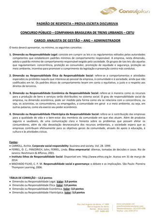 PADRÃO DE RESPOSTA – PROVA ESCRITA DISCURSIVA 
CONCURSO PÚBLICO – COMPANHIA BRASILEIRA DE TRENS URBANOS – CBTU 
CARGO: ANALISTA DE GESTÃO – ANG – ADMINISTRADOR 
O texto deverá apresentar, no mínimo, os seguintes conceitos: 
1. Dimensão ou Responsabilidade Legal: consiste em cumprir as leis e os regulamentos editados pelas autoridades 
competentes que estabelecem padrões mínimos de comportamento responsável. A empresa, nesta dimensão, 
adota o padrão mínimo de comportamento responsável exigido pela sociedade. Os grupos de tais leis são aquelas 
que regulamentam: concorrência, proteção ao consumidor, promoção de equidade e segurança, proteção ao 
meio ambiente, incentivo para promover o cumprimento da legislação e prevenção contra más condutas. 
2. Dimensão ou Responsabilidade Ética da Responsabilidade Social: refere-se a comportamentos e atividades 
esperados ou proibidos naquilo que interessa ao pessoal da empresa, à comunidade e à sociedade, ainda que não 
codificados em lei. Os padrões éticos de comportamento levam em conta o equitativo, o justo e o respeito aos 
direitos de terceiros. 
3. Dimensão ou Responsabilidade Econômica da Responsabilidade Social: refere-se à maneira como os recursos 
para a produção de bens e serviços serão distribuídos no sistema social. O grau de responsabilidade social da 
empresa, na dimensão econômica, pode ser medido pela forma como ela se relaciona com a concorrência, ou 
seja, os acionistas, os consumidores, os empregados, a comunidade em geral e o meio ambiente, ou seja, em 
outras palavras, como ela exerce seu poder econômico. 
4. Dimensão ou Responsabilidade Filantrópica da Responsabilidade Social: refere-se à contribuição das empresas 
para a qualidade de vida e o bem-estar dos membros da comunidade em que elas atuam. Além de produtos 
seguros e saudáveis, de uma comunicação clara e honesta sobre os problemas que possam afetar os 
consumidores, além da não devastação desnecessária dos recursos ambientais, a sociedade espera que as 
empresas contribuam efetivamente para os objetivos gerais da comunidade, através do apoio à educação, à 
cultura e às atividades cívicas. 
Fontes: 
 CARROLL, Archie. Corporate social responsibility: business and society. Vol. 28. 1999. 
 FERREL, O. C.; FRAEDRICH, John; FERREL, Linda. Ética empresarial: dilemas, tomadas de decisões e casos. Rio de 
Janeiro: Reichmann & Affonso, 2001. 
 Instituto Ethos de Responsabilidade Social. Disponível em: http://www.ethos.org.br. Acesso em 31 de março de 
2014. 
 MACHADO FILHO, C. P. M. Responsabilidade social e governança: o debate e as implicações. São Paulo: Pioneira 
Thompson Learning, 2006. 
TÁBUA DE CORREÇÃO – 12,0 pontos 
 Dimensão ou Responsabilidade Legal. Valor: 3,0 pontos 
 Dimensão ou Responsabilidade Ética. Valor: 3,0 pontos 
 Dimensão ou Responsabilidade Econômica. Valor: 3,0 pontos 
 Dimensão ou Responsabilidade Filantrópica. Valor: 3,0 pontos 
 
