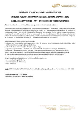 PADRÃO DE RESPOSTA – PROVA ESCRITA DISCURSIVA 
CONCURSO PÚBLICO – COMPANHIA BRASILEIRA DE TRENS URBANOS – CBTU 
CARGO: ANALISTA TÉCNICO – ANT – ENGENHEIRO DE TELECOMUNICAÇÕES 
O texto deverá conter, no mínimo, 3 (três) das seguintes características citadas abaixo. 
Um sistema de transmissão óptica tem três componentes fundamentais: a fonte de luz, o meio de transmissão e o 
detector. Por convenção, um pulso de luz indica um bit “um(1)”, e a ausência de luz representa um bit “zero(0)”. O 
meio de transmissão é uma fibra de vidro ultrafina. O detector gera um pulso elétrico quando entra em contato com 
a luz. Quando se instala uma fonte de luz na extremidade de uma fibra óptica e um detector na outra, tem-se um 
sistema de transmissão de dados unidirecional que aceita um sinal elétrico, converte o sinal e o transmite por pulsos 
de luz; depois, na extremidade de recepção, a saída é reconvertida em um sinal elétrico. 
Algumas vantagens deste método de transmissão: 
 indicado para comunicações ponto a ponto em redes de pequeno porte (curtas distâncias), redes LAN e redes 
públicas de telecomunicações (longas distâncias); 
 velocidade (taxas de transmissão) elevada de alguns Gbps; 
 segurança e rigidez elétrica e mecânica pela característica da fibra, imune a descargas atmosféricas; 
 imunidade a interferências (ruídos), tornando a comunicação óptica indicada para ambientes industriais; 
 baixa atenuação, inferior a 0,3 dB/km, quando comparada com os acessos metálicos (cabos metálicos); e, 
 capacidade de atendimento intercontinental com uso de regeneradores (amplificadores ópticos). 
No que tange à aplicação de sistemas de transmissão ópticos, tem-se: 
 comunicação a longa distância; 
 comunicação a curta distância; e, 
 redes industriais. 
Fonte: WETHERALL, David; TANENBAUM, Andrew S. Redes de Computadores. 5. ed. Pearson Education – BR, 2011. 
TÁBUA DE CORREÇÃO – 12,0 pontos 
 Vantagens da rede óptica. Valor: 12,0 pontos 
 