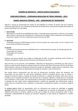 PADRÃO DE RESPOSTA – PROVA ESCRITA DISCURSIVA 
CONCURSO PÚBLICO – COMPANHIA BRASILEIRA DE TRENS URBANOS – CBTU 
CARGO: ANALISTA TÉCNICO – ANT – ENGENHEIRO DE TRANSPORTE 
Segundo o manual de apresentação de estudos de pré-viabilidade de projetos de grande vulto para empresas 
estatais de capital aberto e suas subsidiárias do Ministério do Planejamento, o processo de avaliação dos projetos de 
grande vulto divide-se em três etapas: 
I. Apresentação 
Após elaborar o estudo de pré-viabilidade do projeto, a instituição deverá apresentá-lo, conforme as orientações 
deste manual, à Secretaria de Planejamento e Investimentos Estratégicos (SPI) do Ministério do Planejamento, 
Orçamento e Gestão. A SPI tem a função de Secretaria-Executiva da CMA. 
II. Apreciação 
A Secretaria-Executiva da CMA elaborará parecer acerca do projeto cujo estudo estiver em tela. O parecer será 
encaminhado ao Plenário da Comissão. 
III. Decisão 
O Plenário da Comissão examinará a viabilidade técnica e socioeconômica do projeto. As decisões possíveis são: 
a) aprovação sem ressalva; 
b) aprovação com ressalva; e, 
c) rejeição. 
Qualquer uma dessas decisões será emitida em deliberação da CMA. Os projetos aprovados serão incluídos no 
Cadastro de Programas e Ações do Plano Plurianual e dos Orçamentos da União. 
Após esta fase, ao ser aprovado a pré-viabilidade, o Ministério do Planejamento, entendendo que deve entrar o 
projeto na pauta de obras do governo, designa orçamento conforme PPA (Plano Plurianual), LDO (Lei de Diretrizes 
Orçamentárias) e LOA (Lei de Orçamento Anual) para estudos de viabilidade, projetos básicos e executivos. Estes 
podem seguir trâmites diferentes dependendo da intenção de conceder ou não a infraestrutura. 
Nos estudos deve-se compreender que uma obra de infraestrutura ferroviária urbana tem benefícios não 
mensuráveis, mas que devem ser, pelo menos, qualificados. Dentre os benefícios deve-se citar, no mínimo, a 
redução do tempo de viagem, a redução da emissão de poluentes e a redução de acidentes. Além disso, deve-se 
considerar que o transporte ferroviário é mais eficiente que o transporte rodoviário. A opção deve ser comparada 
com a rodoviária e outros modos, mas caracterizando os custos totais e benefícios totais. Para tanto deve-se simular 
a operação dos dois modos: prever congestionamentos e objetivo da capacidade das infraestruturas. Exige-se 
sempre fazer um contrafactual entre a proposta e as alternativas, considerando os ganhos e as perdas ao longo do 
tempo. 
Os projetos básicos devem ser apresentados como um refinamento dos estudos de viabilidade, os projetos 
executivos como um refinamento do Projeto Básico e o as built como um processo de adequação em campo da 
proposta apresentada em projetos. Salienta-se, ainda, que os órgãos de controle acompanham todas as fases, 
verificando a adequabilidade da proposta ao orçamento designado, às boas práticas de engenharia e a melhor 
qualidade. 
 