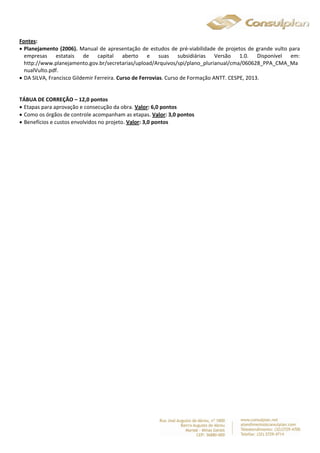 Fontes: 
 Planejamento (2006). Manual de apresentação de estudos de pré-viabilidade de projetos de grande vulto para 
empresas estatais de capital aberto e suas subsidiárias Versão 1.0. Disponível em: 
http://www.planejamento.gov.br/secretarias/upload/Arquivos/spi/plano_plurianual/cma/060628_PPA_CMA_Ma 
nualVulto.pdf. 
 DA SILVA, Francisco Gildemir Ferreira. Curso de Ferrovias. Curso de Formação ANTT. CESPE, 2013. 
TÁBUA DE CORREÇÃO – 12,0 pontos 
 Etapas para aprovação e consecução da obra. Valor: 6,0 pontos 
 Como os órgãos de controle acompanham as etapas. Valor: 3,0 pontos 
 Benefícios e custos envolvidos no projeto. Valor: 3,0 pontos 
 