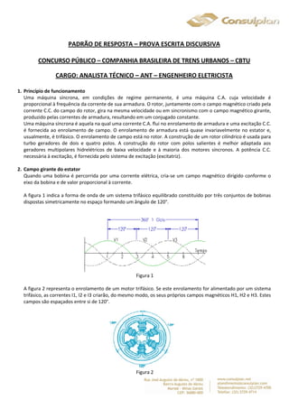 PADRÃO DE RESPOSTA – PROVA ESCRITA DISCURSIVA 
CONCURSO PÚBLICO – COMPANHIA BRASILEIRA DE TRENS URBANOS – CBTU 
CARGO: ANALISTA TÉCNICO – ANT – ENGENHEIRO ELETRICISTA 
1. Princípio de funcionamento 
Uma máquina síncrona, em condições de regime permanente, é uma máquina C.A. cuja velocidade é 
proporcional à frequência da corrente de sua armadura. O rotor, juntamente com o campo magnético criado pela 
corrente C.C. do campo do rotor, gira na mesma velocidade ou em sincronismo com o campo magnético girante, 
produzido pelas correntes de armadura, resultando em um conjugado constante. 
Uma máquina síncrona é aquela na qual uma corrente C.A. flui no enrolamento de armadura e uma excitação C.C. 
é fornecida ao enrolamento de campo. O enrolamento de armadura está quase invariavelmente no estator e, 
usualmente, é trifásico. O enrolamento de campo está no rotor. A construção de um rotor cilíndrico é usada para 
turbo geradores de dois e quatro polos. A construção do rotor com polos salientes é melhor adaptada aos 
geradores multipolares hidrelétricos de baixa velocidade e à maioria dos motores síncronos. A potência C.C. 
necessária à excitação, é fornecida pelo sistema de excitação (excitatriz). 
2. Campo girante do estator 
Quando uma bobina é percorrida por uma corrente elétrica, cria-se um campo magnético dirigido conforme o 
eixo da bobina e de valor proporcional à corrente. 
A figura 1 indica a forma de onda de um sistema trifásico equilibrado constituído por três conjuntos de bobinas 
dispostas simetricamente no espaço formando um ângulo de 120°. 
Figura 1 
A figura 2 representa o enrolamento de um motor trifásico. Se este enrolamento for alimentado por um sistema 
trifásico, as correntes I1, I2 e I3 criarão, do mesmo modo, os seus próprios campos magnéticos H1, H2 e H3. Estes 
campos são espaçados entre si de 120°. 
Figura 2 
 