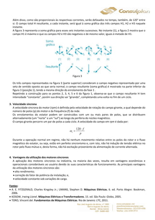 Além disso, como são proporcionais às respectivas correntes, serão defasados no tempo, também, de 120° entre 
si. O campo total H resultante, a cada instante, será igual à soma gráfica dos três campos H1, H2 e H3 naquele 
instante. 
A figura 3 representa a soma gráfica para esses seis instantes sucessivos. No instante (1), a figura 2 mostra que o 
campo H1 é máximo e que os campos H2 e H3 são negativos e de mesmo valor, iguais à metade de H1. 
Figura 3 
Os três campos representados na figura 3 (parte superior) consideram o campo negativo representado por uma 
seta de sentido oposto ao que seria normal; o campo resultante (soma gráfica) é mostrado na parte inferior da 
figura 3 (posição 1), tendo a mesma direção do enrolamento da fase 1 . 
Repetindo a construção para os pontos 2, 3, 4, 5 e 6 da figura 1, observa-se que o campo resultante H tem 
intensidade “constante”, porém sua direção vai “girando”, completando uma volta no fim de um ciclo. 
3. Velocidade síncrona 
A velocidade síncrona do motor (rpm) é definida pela velocidade de rotação do campo girante, a qual depende do 
número de polos (p) do motor e da frequência (f) da rede. 
Os enrolamentos do estator podem ser construídos com um ou mais pares de polos, que se distribuem 
alternadamente (um “norte” e um “sul”) ao longo da periferia do núcleo magnético. 
O campo girante percorre um par de polos a cada ciclo. A velocidade do campo em rpm é dada por: 
120 
s 
f 
p 
 
 
 
Durante a operação normal em regime, não há nenhum movimento relativo entre os polos do rotor e o fluxo 
magnético do estator, ou seja, estão em perfeito sincronismo e, com isto, não há indução de tensão elétrica no 
rotor pelo fluxo mútuo e, desta forma, não há excitação proveniente da alimentação de corrente alternada. 
4. Vantagens da utilização dos motores síncronos 
A aplicação dos motores síncronos na indústria, na maioria das vezes, resulta em vantagens econômicas e 
operacionais consideráveis ao usuário devido às suas características de funcionamento. As principais vantagens 
da utilização dos motores síncronos são: 
 alto rendimento; 
 correção do fator de potência da instalação; e, 
 velocidade constante sob variações de carga. 
Fontes: 
 A. E. FITZGERALD, Charles Kingsley Jr.; UMANS, Stephen D. Máquinas Elétricas. 6. ed. Porto Alegre: Bookman, 
2006. 
 KOSOW, Irwing Lionel. Máquinas Elétricas e Transformadores. 15. ed. São Paulo: Globo, 2005. 
 TORO, Vincent del. Fundamentos de Máquinas Elétricas. Rio de Janeiro: LTC, 2011. 
 