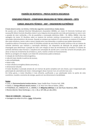 PADRÃO DE RESPOSTA – PROVA ESCRITA DISCURSIVA 
CONCURSO PÚBLICO – COMPANHIA BRASILEIRA DE TRENS URBANOS – CBTU 
CARGO: ANALISTA TÉCNICO – ANT – ENGENHEIRO ELETRÔNICO 
O texto deverá conter, no mínimo, 3 (três) das seguintes características citadas abaixo. 
De acordo com a National Electrical Manufacturers Association (NEMA), um motor CC (Corrente Contínua) sem 
escovas/DC (Direct Current), Brushless motor é uma máquina síncrona girante com ímãs permanentes no rotor e com 
a posição do rotor conhecida, a fim de possibilitar a comutação eletrônica (EMA – DI, 2005a; 2005b). Uma das 
vantagens do motor CC Brushless sobre os motores de corrente contínua convencionais é a ausência de um 
comutador eletromecânico e de escovas. Quando se compara aos motores CC com escovas, os motores CC brushless 
têm maior eficiência, menor ruído e menor relação entre suas dimensões e a potência que podem desenvolver. 
A potência elétrica é fornecida ao motor CC Brushless através de uma fonte de tensão contínua e de um sistema de 
controle eletrônico que realizará a comutação eletrônica. Um dispositivo de detecção de posição pode ser 
empregado para determinar a posição do rotor com relação às fases do enrolamento da armadura. O sistema de 
controle eletrônico deve fornecer a sequência de comutação de acordo com o sinal dos sensores de posição, para 
ativar as fases do enrolamento da armadura e, assim, manter o motor em funcionamento. 
Dentre as vantagens em relação a um motor DC convencional, pode-se destacar: 
 redução de interferência eletromagnética; 
 vida útil maior devido à ausência de escovas; 
 alta confiabilidade; 
 baixo ruído; 
 maior eficiência energética (baixo consumo); e, 
 dimensional reduzido. 
O motor Brushless é acionado através de um inversor de ponte completa com seis chaves, que é responsável pela 
polarização de cada bobina do motor. A desvantagem desse inversor é ser um controle mais caro. 
Em linhas gerais, o motor Brushless é mais eficiente, justificando a sua substituição tanto no ponto de vista 
econômico, visando a economia de energia, quanto em seu dimensional e durabilidade. 
Fontes: 
 CHAI, H. Electromechanical motion devices. Upper Saddle River: Prentice Hall, 1998. 
 EMADI, A. Energy-efficient electric motors. 3. ed. New York: Marcel Dekker, 2005a. 
 FITZGERALD, A.E.; KINGSLEY JR., C.; UMANS, S. D. Máquinas elétricas. 6. ed. São Paulo: Bookman, 2006. 
 Revista Liberato. Novo Hamburgo, v. 12, n. 18, p. 107-206, jul.-dez./2011. 
TÁBUA DE CORREÇÃO – 12,0 pontos 
 Vantagens do motor Brushless. Valor: 12,0 pontos 
 