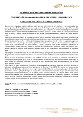 PADRÃO DE RESPOSTA – PROVA ESCRITA DISCURSIVA 
CONCURSO PÚBLICO – COMPANHIA BRASILEIRA DE TRENS URBANOS – CBTU 
CARGO: ANALISTA DE GESTÃO – ANG – ADVOGADO 
Como regra, a legislação brasileira adota a teoria do risco administrativo para explicar a responsabilização das 
pessoas jurídicas de direito público e das pessoas jurídicas de direito privado prestadoras de serviço público (art. 37, 
§6º, da CRFB/88) pelos danos causados. Pela referida teoria, que é objetiva, há a necessidade da presença de três 
elementos para a responsabilização da Administração Pública: a conduta estatal; o dano; e, o nexo de causalidade 
entre a conduta e o dano. Em tal situação não há que se falar em prova do elemento subjetivo do Estado: dolo ou 
culpa. 
No entanto, quando se tratam de condutas omissivas, hoje, a doutrina e jurisprudência dominantes reconhecem a 
aplicação da teoria da responsabilidade subjetiva, estando, assim, o dever de indenizar condicionado à comprovação 
do elemento subjetivo, a culpa e o dolo, admitindo a aplicação da culpa anônima do serviço ou culpa do serviço, que 
se contenta com a comprovação de que o serviço não foi prestado ou foi prestado de forma ineficiente ou atrasada. 
Deste modo, diferentemente da teoria objetiva, a teoria subjetiva exige quatro elementos definidores: o 
comportamento estatal (omissivo), o dano, o nexo de causalidade entre a omissão e o dano e a culpa ou dolo. 
Ressalta-se que, de qualquer modo, a conduta deve ser ilícita, ou seja, deve haver o descumprimento de um dever 
legal. 
Como explica Fernanda Marinela: “Se em razão das chuvas, um administrador descumpre o dever legal de manter as 
galerias limpas ocasionando vários prejuízos, há responsabilidade, não pelas chuvas, mas pela ausência do serviço 
(...)”. 
Assim, no caso apresentado, tratando-se de conduta omissiva, mas presentes os elementos definidores da 
responsabilidade subjetiva, quais sejam, o comportamento estatal omissivo, descumpridor de um dever legal, o 
dano, o nexo de causalidade e a culpa, o município de Pedra Bonita tem o dever legal de indenizar João da Silva 
pelos prejuízos sofridos. 
Com relação ao prazo prescricional, no entanto, está equivocada a orientação dada pelo advogado. Sempre se 
admitiu a aplicação do prazo prescricional quinquenal do Decreto nº 20.910/32. Entretanto, com o advento do 
Código Civil de 2002, que estabeleceu como regra o prazo de 3 (três) anos para reparação, alguns doutrinadores 
passaram a admitir a aplicação da regra do Código Civil à Fazenda sobre o argumento de que seria necessária uma 
interpretação normativa-sistemática. Se a ordem jurídica sempre beneficiou a Fazenda Pública com prazos 
prescricionais menores, seria absurdo manter o prazo maior do referido decreto. No entanto, o Superior Tribunal de 
Justiça pacificou a questão, definindo em 5 (cinco) anos o prazo prescricional para propor qualquer ação contra a 
Fazenda Pública, conforme disposto no Decreto mencionado. 
Fonte: MARINELA, Fernanda. Direito Administrativo. 8. ed. Niterói: Impetus, 2014. p. 1014. 
TÁBUA DE CORREÇÃO – 12,0 pontos 
 Responsabilidade do município. Valor: 5,0 pontos 
 Aspectos relevantes ao processo. Valor: 5,0 pontos 
 Prazo prescricional. Valor: 2,0 pontos 
 