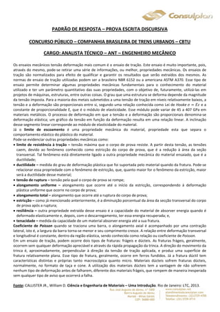 PADRÃO DE RESPOSTA – PROVA ESCRITA DISCURSIVA 
CONCURSO PÚBLICO – COMPANHIA BRASILEIRA DE TRENS URBANOS – CBTU 
CARGO: ANALISTA TÉCNICO – ANT – ENGENHEIRO MECÂNICO 
Os ensaios mecânicos tensão deformação mais comum é o ensaio de tração. Este ensaio é muito importante, pois, 
através do mesmo, pode-se retirar uma série de informações, ou melhor, propriedades mecânicas. Os ensaios de 
tração são normalizados para efeito de qualificar e garantir os resultados que serão extraídos dos mesmos. As 
normas de ensaio de tração utilizadas podem ser a brasileira NBR 6152 ou a americana ASTM A370. Esse tipo de 
ensaio permite determinar algumas propriedades mecânicas fundamentais para o conhecimento do material 
utilizado e ter um parâmetro quantitativo das suas propriedades, com o objetivo de, futuramente, utilizá-las em 
projetos de máquinas, estruturas, entre outras coisas. O grau que uma estrutura se deforma depende da magnitude 
da tensão imposta. Para a maioria dos metais submetidos a uma tensão de tração em níveis relativamente baixos, a 
tensão e a deformação são proporcionais entre si, segundo uma relação conhecida como Lei de Hooke ߪ ൌ ܧߝ e a 
constante de proporcionalidade E, que é o módulo de elasticidade. Esse módulo pode variar de 45 a 407 GPa em 
materiais metálicos. O processo de deformação em que a tensão e a deformação são proporcionais denomina-se 
deformação elástica; um gráfico da tensão em função da deformação resulta em uma relação linear. A inclinação 
desse segmento linear corresponde ao módulo de elasticidade do material. 
Já o limite de escoamento é uma propriedade mecânica do material, propriedade esta que separa o 
comportamento elástico do plástico do material. 
Pode-se evidenciar outras propriedades mecânicas como: 
 limite de resistência à tração – tensão máxima que o corpo de prova resiste. A partir desta tensão, as tensões 
caem, devido ao fenômeno conhecido como estricção do corpo de prova, que é a redução à área da seção 
transversal. Tal fenômeno está diretamente ligado a outra propriedade mecânica do material ensaiado, que é a 
ductilidade; 
 ductilidade – medida do grau de deformação plástica que foi suportada pelo material quando da fratura. Pode-se 
relacionar essa propriedade com o fenômeno de estricção, que, quanto maior for o fenômeno da estricção, maior 
será a ductilidade desse material; 
 tensão de ruptura – tensão pela qual o corpo de prova se rompe; 
 alongamento uniforme – alongamento que ocorre até o início da estricção, correspondendo à deformação 
plástica uniforme que ocorre no corpo de prova; 
 alongamento total – alongamento que ocorre até a ruptura do corpo de prova; 
 estricção – como já mencionado anteriormente, é a diminuição porcentual da área da secção transversal do corpo 
de prova após a ruptura; 
 resiliência – outra propriedade extraída desse ensaio é a capacidade do material de absorver energia quando é 
deformado elasticamente e, depois, com o descarregamento, ter essa energia recuperada; e, 
 tenacidade – medida da capacidade de um material absorver energia até a sua fratura. 
Coeficiente de Poisson quando se traciona uma barra, o alongamento axial é acompanhado por uma contração 
lateral, isto é, a largura da barra torna-se menor e seu comprimento cresce. A relação entre deformação transversal 
e longitudinal é constante, dentro da região elástica, sendo conhecida como relação ou coeficiente de Poisson. 
Em um ensaio de tração, podem ocorre dois tipos de fraturas: frágeis e dúcteis. As fraturas frágeis, geralmente, 
ocorrem sem qualquer deformação apreciável e através da rápida propagação da trinca. A direção do movimento da 
trinca é, aproximadamente, perpendicular à direção da tensão de tração aplicada, e produz uma superfície de 
fratura relativamente plana. Esse tipo de fratura, geralmente, ocorre em ferros fundidos. Já a fratura dúctil tem 
características distintas e próprias tanto macroscópica quanto micro. Materiais dúcteis sofrem fraturas dúcteis, 
normalmente, no formato de taça e cone. A utilização dos materiais dúcteis tem a vantagem de não sofrerem 
nenhum tipo de deformação antes de falharem, diferente dos materiais frágeis, que rompem de maneira inesperada 
sem qualquer tipo de aviso que ocorrerá a falha. 
Fonte: CALLISTER JR., William D. Ciência e Engenharia de Materiais – Uma Introdução. Rio de Janeiro: LTC, 2013. 
 