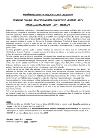 PADRÃO DE RESPOSTA – PROVA ESCRITA DISCURSIVA 
CONCURSO PÚBLICO – COMPANHIA BRASILEIRA DE TRENS URBANOS – CBTU 
CARGO: ANALISTA TÉCNICO – ANT – GEÓGRAFO 
Movimento e mobilidade estão ligados à necessidade de um sistema de transportes de qualidade. Além de permitir 
deslocamentos, o sistema de transportes de uma cidade tem um importante papel na sua expansão física e nas 
formas de apropriação do solo urbano. As metrópoles do mundo desenvolvido, em geral, possuem escoamento em 
massa apoiado na combinação trem/metrô. Ônibus e carros têm papéis complementares. No Brasil, a presença da 
indústria automobilística, a partir dos anos 50, enfatizou o uso do automóvel individual e dos ônibus, nesse caso 
para transporte coletivo de massa, em detrimento de outras modalidades. Articulado à lógica do consumo das 
sociedades modernas, o carro é mais do que um simples meio de transporte. Principal manifestação do 
individualismo contemporâneo, tornou-se um bem especial, que encanta, confere status e dá sensação de poder a 
quem o possui. 
Conceitos geográficos podem ajudar a propor soluções ao transporte de massa que se contraponha ao 
individualismo do carro. Para isso é necessário conhecer o território das cidades, as formas de uso desse território e 
os tipos de movimento realizados por seus moradores. 
É preciso entender que o território de uma cidade é seu espaço físico somado ao conjunto de relações que nele são 
travadas e lhe dão conteúdo. Quando uma pessoa, família ou empresa se instala numa cidade, estão se inserindo de 
alguma forma no conjunto das relações sociais daquele território. Assim, não se pode pensar o território apenas 
como a área de uma cidade. Os elementos de um território são: praças, campo de futebol, comércio, pontos de 
ônibus ou postos de saúde. As pessoas se identificam com esses elementos e se territorializam. Quando se faz 
qualquer planejamento, tem-se que levar em consideração essa territorialização. 
Já as formas de uso da cidade são seletivas. Um condomínio fechado ou um shopping tem uso seletivo. São 
elementos do território, mas não são o território de uso de todos. Pessoas que não usam esses territórios não 
mantêm vínculos com eles, ou seja, não fazem parte de seu território. Dessa forma, pode-se dizer que se usa a 
cidade de forma pontual, de casa para o trabalho, do trabalho para as compras, das compras para casa. Não se 
mantém vínculo com toda a cidade, mas apenas com pontos e ligações. É o uso seletivo ou a rede geográfica. 
Esse uso seletivo leva à necessidade de verificar os tipos de movimentos ali presentes. O movimento pendular é um 
dos mais importantes e está presente nas regiões metropolitanas. Ele é o deslocamento diário de uma cidade, 
estado ou país para o outro e, se for baseado em pessoas, pode ser considerado uma migração. Por exemplo: uma 
empregada que mora na cidade de Queimados e vai para o Rio de Janeiro trabalhar diariamente, pratica o 
movimento pendular. 
Pode-se ver que os conceitos geográficos são necessários para compreender o território da cidade, suas formas de 
uso e seus principais tipos de movimento, contribuindo, dessa forma, para qualquer tipo de estudo que tenha por 
objetivo propor soluções às dificuldades de movimento e mobilidade das cidades. 
Fontes: 
 CASTRO, Iná Elias de; GOMES, Paulo Cesar da Costa; CORRÊA, Roberto Lobato (org.). Geografia: conceitos e 
temas. 15. ed. Rio de Janeiro: Bertrand Brasil, 2012. 
 CHAFFIN, Raquel; CAETANO, R. C. Metrópoles Brasileiras: o reflexo da segregação sócio espacial. In: III Encontro 
de Geografia VI Semana de Ciências Humanas do Instituto Federal Fluminense. Campos dos Goytacazes/RJ. 2010. 
 CORRÊA, R. L. A rede urbana. Rio de Janeiro: Ática, 1990. 
TÁBUA DE CORREÇÃO – 12,0 pontos 
 Conceitos geográficos. Valor: 12,0 pontos 
 