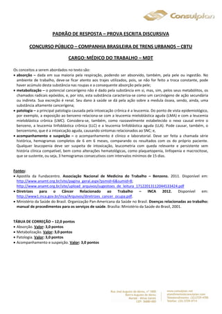 PADRÃO DE RESPOSTA – PROVA ESCRITA DISCURSIVA 
CONCURSO PÚBLICO – COMPANHIA BRASILEIRA DE TRENS URBANOS – CBTU 
CARGO:MÉDICO DO TRABALHO – MDT 
Os conceitos a serem abordados no texto são: 
 absorção – dada em sua maioria pela respiração, podendo ser absorvido, também, pela pele ou ingestão. No 
ambiente de trabalho, deve-se ficar atento aos trajes utilizados, pois, se não for feito a troca constante, pode 
haver acúmulo desta substância nas roupas e a consequente absorção pela pele; 
 metabolização – o potencial cancerígeno não é dado pela substância em si, mas, sim, pelos seus metabólitos, os 
chamados radicais epóxidos, e, por isto, esta substância caracteriza-se como um carcinógeno de ação secundária 
ou indireta. Sua excreção é renal. Seu dano à saúde se dá pela ação sobre a medula óssea, sendo, ainda, uma 
substância altamente cancerígena; 
 patologia – a principal patologia causada pela intoxicação crônica é a leucemia. Do ponto de vista epidemiológico, 
por exemplo, a exposição ao benzeno relaciona-se com a leucemia mieloblástica aguda (LMA) e com a leucemia 
mieloblástica crônica (LMC). Considera-se, também, como razoavelmente estabelecido o nexo causal entre o 
benzeno, a leucemia linfoblástica crônica (LLC) e a leucemia linfoblástica aguda (LLA). Pode causar, também, o 
benzenismo, que é a intoxicação aguda, causando sintomas relacionados ao SNC; e, 
 acompanhamento e suspeição – o acompanhamento é clínico e laboratorial. Deve ser feita a chamada série 
histórica, hemogramas completos de 6 em 6 meses, comparando os resultados com os do próprio paciente. 
Qualquer leucopenia deve ser suspeita de intoxicação, leucometria com queda relevante e persistente sem 
história clínica compatível, bem como alterações hematológicas, como plaquetopenia, linfopenia e macrocitose, 
que se sustente, ou seja, 3 hemogramas consecutivos com intervalos mínimos de 15 dias. 
Fontes: 
 Apostila da Fundacentro. Associação Nacional de Medicina do Trabalho – Benzeno. 2011. Disponível em: 
http://www.anamt.org.br/site/pagina_geral.aspx?psmid=6&sumid=8; 
http://www.anamt.org.br/site/upload_arquivos/sugestoes_de_leitura_17122013112044533424.pdf 
 Diretrizes para o Câncer Relacionado ao Trabalho – INCA 2012. Disponível em: 
http://www1.inca.gov.br/inca/Arquivos/diretrizes_cancer_ocupa.pdf. 
 Ministério da Saúde do Brasil. Organização Pan-Americana da Saúde no Brasil. Doenças relacionadas ao trabalho: 
manual de procedimentos para os serviços de saúde. Brasília: Ministério da Saúde do Brasil, 2001. 
TÁBUA DE CORREÇÃO – 12,0 pontos 
 Absorção. Valor: 3,0 pontos 
 Metabolização. Valor: 3,0 pontos 
 Patologia. Valor: 3,0 pontos 
 Acompanhamento e suspeição. Valor: 3,0 pontos 
