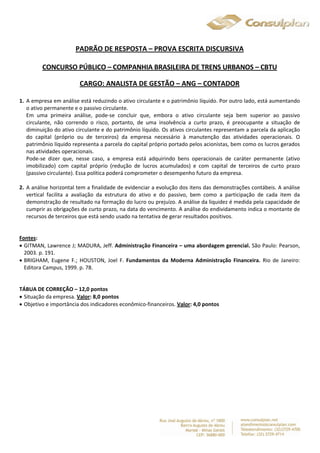 PADRÃO DE RESPOSTA – PROVA ESCRITA DISCURSIVA 
CONCURSO PÚBLICO – COMPANHIA BRASILEIRA DE TRENS URBANOS – CBTU 
CARGO: ANALISTA DE GESTÃO – ANG – CONTADOR 
1. A empresa em análise está reduzindo o ativo circulante e o patrimônio líquido. Por outro lado, está aumentando 
o ativo permanente e o passivo circulante. 
Em uma primeira análise, pode-se concluir que, embora o ativo circulante seja bem superior ao passivo 
circulante, não correndo o risco, portanto, de uma insolvência a curto prazo, é preocupante a situação de 
diminuição do ativo circulante e do patrimônio líquido. Os ativos circulantes representam a parcela da aplicação 
do capital (próprio ou de terceiros) da empresa necessário à manutenção das atividades operacionais. O 
patrimônio líquido representa a parcela do capital próprio portado pelos acionistas, bem como os lucros gerados 
nas atividades operacionais. 
Pode-se dizer que, nesse caso, a empresa está adquirindo bens operacionais de caráter permanente (ativo 
imobilizado) com capital próprio (redução de lucros acumulados) e com capital de terceiros de curto prazo 
(passivo circulante). Essa política poderá comprometer o desempenho futuro da empresa. 
2. A análise horizontal tem a finalidade de evidenciar a evolução dos itens das demonstrações contábeis. A análise 
vertical facilita a avaliação da estrutura do ativo e do passivo, bem como a participação de cada item da 
demonstração de resultado na formação do lucro ou prejuízo. A análise da liquidez é medida pela capacidade de 
cumprir as obrigações de curto prazo, na data do vencimento. A análise do endividamento indica o montante de 
recursos de terceiros que está sendo usado na tentativa de gerar resultados positivos. 
Fontes: 
 GITMAN, Lawrence J; MADURA, Jeff. Administração Financeira – uma abordagem gerencial. São Paulo: Pearson, 
2003. p. 191. 
 BRIGHAM, Eugene F.; HOUSTON, Joel F. Fundamentos da Moderna Administração Financeira. Rio de Janeiro: 
Editora Campus, 1999. p. 78. 
TÁBUA DE CORREÇÃO – 12,0 pontos 
 Situação da empresa. Valor: 8,0 pontos 
 Objetivo e importância dos indicadores econômico-financeiros. Valor: 4,0 pontos 
 