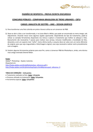 PADRÃO DE RESPOSTA – PROVA ESCRITA DISCURSIVA 
CONCURSO PÚBLICO – COMPANHIA BRASILEIRA DE TRENS URBANOS – CBTU 
CARGO: ANALISTA DE GESTÃO – ANG – DESIGN GRÁFICO 
1. Para transformar uma foto colorida em preto e branco utiliza-se um conversor de P&B. 
2. Deve-se abrir a foto a ser transformada, ir no ícone Black e White, que pode ser encontrado no menu Image, sob 
Adjustments. Clicando nesse ícone algumas opções aparecerão. Dependendo do tipo de tratamento, pode-se 
utilizar as variadas ferramentas disponíveis nos menus e aplicar o tratamento que melhor se adequar a foto. 
Basicamente são necessários 7 passos para realizar esse serviço, inclusive modificando a tonalidade da foto, 
deixando-a com um aspecto mais “velho”. Como última tarefa, o arquivo deve ser salvo com um nome diferente 
do original, para que seja resguardado a foto/imagem original, caso seja necessário realizar outro procedimento 
com a imagem. 
3. Existem algumas ferramentas próprias para esse fim, como o conversor P&B do Photoshop e, ainda, uma técnica 
mais antiga chamada Channel Mixer. 
Fonte: 
Adobe® Photoshop – Ajuda e tutoriais. 
Disponível em: 
http://helpx.adobe.com/br/pdf/photoshop_reference.pdf e 
http://helpx.adobe.com/br/photoshop/topics.html#dynamicpod_reference_0 
TÁBUA DE CORREÇÃO – 12,0 pontos 
 Tratamento realizado na foto. Valor: 1,0 ponto 
 Processo utilizado no tratamento. Valor: 9,0 pontos 
 Ferramenta especial. Valor: 2,0 pontos 
 