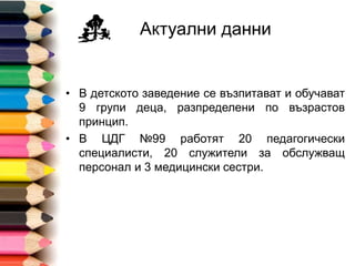 Актуални данни
• В детското заведение се възпитават и обучават
13 групи деца, една от които за деца със СОП.
• В ДГ №99 работят 27 педагогически
специалисти, 24 служители за обслужващ
персонал и 2 медицински сестри.
 
