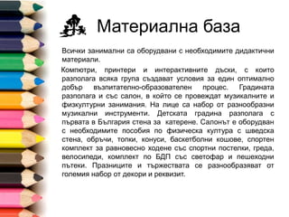 Материална база
Всички занимални са оборудвани с необходимите дидактични
материали.
Компютри, принтери и интерактивните дъски, с които
разполага всяка група създават условия за един оптимално
добър възпитателно-образователен процес.
Градината разполага и със салон, в който се провеждат
музикалните и физкултурни занимания. На лице са набор от
разнообразни музикални инструменти. Детската градина
разполага с първата в България стена за катерене. Салонът
е оборудван с необходимите пособия по физическа култура с
шведска стена, обръчи, топки, конуси, баскетболни кошове,
спортен комплект за равновесно ходене със спортни
постелки, греда, велосипеди, комплект по БДП със светофар и
пешеходни пътеки. Празниците и тържествата се
разнообразяват от големия набор от декори и реквизит.
 
