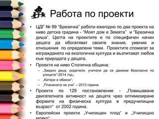Работа по проекти
• ДГ № 99 “Брезичка” работи ежегодно по два проекта на
ниво детска градина - “Моят дом е Земята” и “Брезичка
диша”. Целта на проектите е по специфичен начин децата
да обогатяват своите знания, умения и отношения по
определени теми. Проектите спомагат за изграждането на
екологична култура и възпитават любов към природата у
децата.
• Проекти на ниво Столична община:
– „Заедно деца, родители, учители да се движим безопасно по
улиците”-2014 год.;
– „Катери и обикни“;
– „Планината ни учи” – 2013 година.
• Проекти по 129 постановление - „Повишаване
двигателната активност на децата чрез оптимизиране
формите на физическа култура в предучилищна възраст“
от 2002 година.
• Европейски проекти „Училищен плод“ и „Училищно мляко“.
 