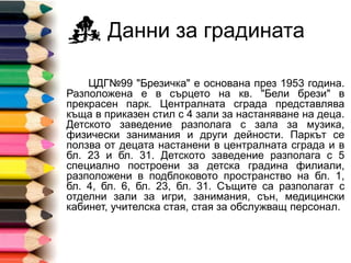 Данни за градината
ДГ №99 "Брезичка" е основана през 1953 година.
Разположена е в сърцето на кв. "Бели брези" в
прекрасен парк. Централната сграда представлява
къща в приказен стил с 4 зали за настаняване на деца.
Детското заведение разполага с зала за музика,
физически занимания и други дейности. Паркът се
ползва от децата настанени в централната сграда и в
бл. 23 и бл. 31. Детското заведение разполага с 5
специално построени за детска градина филиали,
разположени в подблоковото пространство на бл. 1,
бл. 4, бл. 6, бл. 23, бл. 31. Същите са разполагат с
отделни зали за игри, занимания, сън, медицински
кабинет, учителска стая, стая за обслужващ персонал.
 