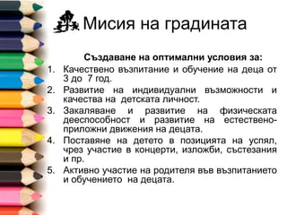 Мисия на градината
Създаване на оптимални условия за:
1. Качествено възпитание и обучение на деца от
3 до 7 год.
2. Развитие на индивидуални възможности и
качества на детската личност.
3. Закаляванe и развитие на физическата
дееспособност и развитие на естествено-
приложни движения на децата.
4. Поставяне на детето в позицията на успял,
чрез участие в концерти, изложби, състезания
и пр.
5. Активно участие на родителя във възпитанието
и обучението на децата.
 