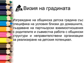 Визия на градината
Изграждане на общинска детска градина със
специфика на условия близки до домашните,
създаване на партньорски взаимоотношения
с родителите и съвместна работа с общински
структури и неправителствени организации
за реализиране на детския потенциал.
 