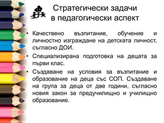Стратегически задачи
в педагогически аспект
• Качествено възпитание, обучение и
личностно изграждане на детската личност,
съгласно ДОИ.
• Специализирана подготовка на децата за
първи клас.
• Създаване на условия за възпитание и
образование на деца със СОП. Създаване
на група за деца от две години, съгласно
новия закон за предучилищно и училищно
образование.
 
