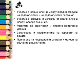 • Участие в национални и международни форуми
на педагогически и непедагогически персонал.
• Участие в конкурси и изложби от национално и
международно значение.
• Развитие на физически и спортно-двигателни
умения.
• Закаляване и профилактика на здравето на
децата.
• Прилагане на иновационни системи и методи на
обучение и възпитание.
 