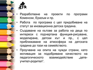• Разработване на проекти по програми Коменски,
Еразъм и пр.
• Работа по програма с цел придобиване на
статут за иновационна детска градина.
• Създаване на кътове за работа на деца по
интереси с подчертана функция-рисуване,
моделиране, детски кът и пр., с цел
приближаване на атмосфера на детската
градина до тази на семейството.
• Проучване на опита на чужди страни, като
мотивация за подобряване качеството на
педагогическото взаимодействие „дете-учител-
родител“.
 