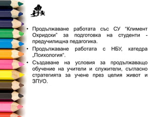 • Продължаване работата със СУ “Климент
Охридски” за подготовка на студенти -
предучилищна педагогика.
• Продължаване работата с НБУ, катедра
„Психология“.
• Създаване на условия за продължаващо
обучение на учители и служители, съгласно
стратегията за учене през целия живот и
ЗПУО.
 