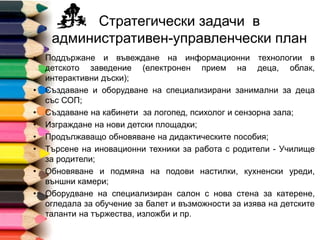 Стратегически задачи в
административен-управленчески план
• Поддържане и въвеждане на информационни технологии в
детското заведение (електронен прием на деца, облак,
интерактивни дъски);
• Създаване и оборудване на специализирани занимални за деца
със СОП;
• Създаване на кабинети за логопед, психолог и сензорна зала;
• Изграждане на нови детски площадки;
• Продължаващо обновяване на дидактическите пособия;
• Търсене на иновационни техники за работа с родители - Училище
за родители;
• Обновяване и подмяна на подови настилки, кухненски уреди,
външни камери;
• Оборудване на специализиран салон с нова стена за катерене,
огледала за обучение за балет и възможности за изява на детските
таланти на тържества, изложби и пр.
 
