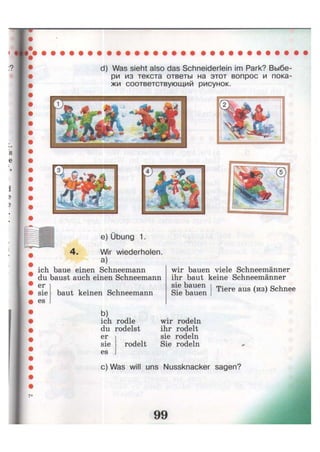 d) Was sieht also das Schneiderlein im Park? Выбе-
ри из текста ответы на этот вопрос и пока-
жи соответствующий рисунок.
Ь)
ich rodle
du rodelst
er
sie rodelt
es .
wir rodeln
ihr rodelt
sie rodeln
Sie rodeln
c) Was will uns Nussknacker sagen?
e) Übung 1.
wir bauen viele Schneemänner
ihr baut keine Schneemänner
sie bauen
Sie bauen Tiere aus (из) Schnee
4. Wir wiederholen,
a)
ich baue einen Schneemann
du baust auch einen Schneemann
er
sie baut keinen Schneemann
 