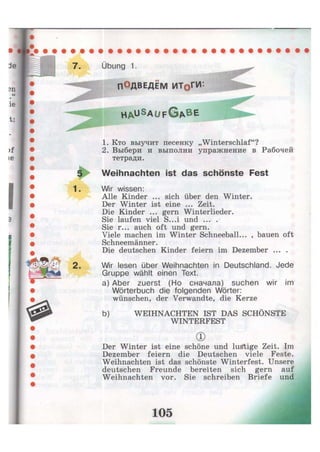 Übung 1.
ПОДВЕДЁМ ИТоГИ
H A U S
A U F G * B E
1. Кто выучит песенку „Winterschlaf"?
2. Выбери и выполни упражнение в Рабочей
тетради.
Weihnachten ist das schönste Fest
Wir wissen:
Alle Kinder ... sich über den Winter.
Der Winter ist eine ... Zeit.
Die Kinder ... gern Winterlieder.
Sie laufen viel S...i und ... .
Sie r... auch oft und gern.
Viele machen im Winter Schneeball... , bauen oft
Schneemänner.
Die deutschen Kinder feiern im Dezember ... .
Wir lesen über Weihnachten in Deutschland. Jede
Gruppe wählt einen Text.
a) Aber zuerst (Но сначала) suchen wir im
Wörterbuch die folgenden Wörter:
wünschen, der Verwandte, die Kerze
Der Winter ist eine schöne und lustige Zeit. Im
Dezember feiern die Deutschen viele Feste.
Weihnachten ist das schönste Winterfest. Unsere
deutschen Freunde bereiten sich gern auf
Weihnachten vor. Sie schreiben Briefe und
b) WEIHNACHTEN IST DAS SCHÖNSTE
WINTERFEST
®
 