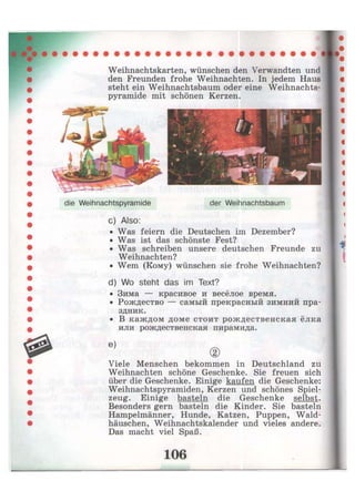 Weihnachtskarten, wünschen den Verwandten und
den Freunden frohe Weihnachten. In jedem Haus
steht ein Weihnachtsbaum oder eine Weihnachts-
pyramide mit schönen Kerzen.
die Weihnachtspyramide der Weihnachtsbaum
c) Also:
• Was feiern die Deutschen im Dezember?
• Was ist das schönste Fest?
• Was schreiben unsere deutschen Freunde zu
Weihnachten?
• Wem (Кому) wünschen sie frohe Weihnachten?
d) Wo steht das im Text?
• Зима — красивое и весёлое время.
• Рождество — самый прекрасный зимний пра-
здник.
• В каждом доме стоит рождественская ёлка
или рождественская пирамида.
Viele Menschen bekommen in Deutschland zu
Weihnachten schöne Geschenke. Sie freuen sich
über die Geschenke. Einige kaufen die Geschenke:
Weihnachtspyramiden, Kerzen und schönes Spiel-
zeug. Einige basteln die Geschenke selbst.
Besonders gern basteln die Kinder. Sie basteln
Hampelmänner, Hunde, Katzen, Puppen, Wald-
häuschen, Weihnachtskalender und vieles andere.
Das macht viel Spaß.
 